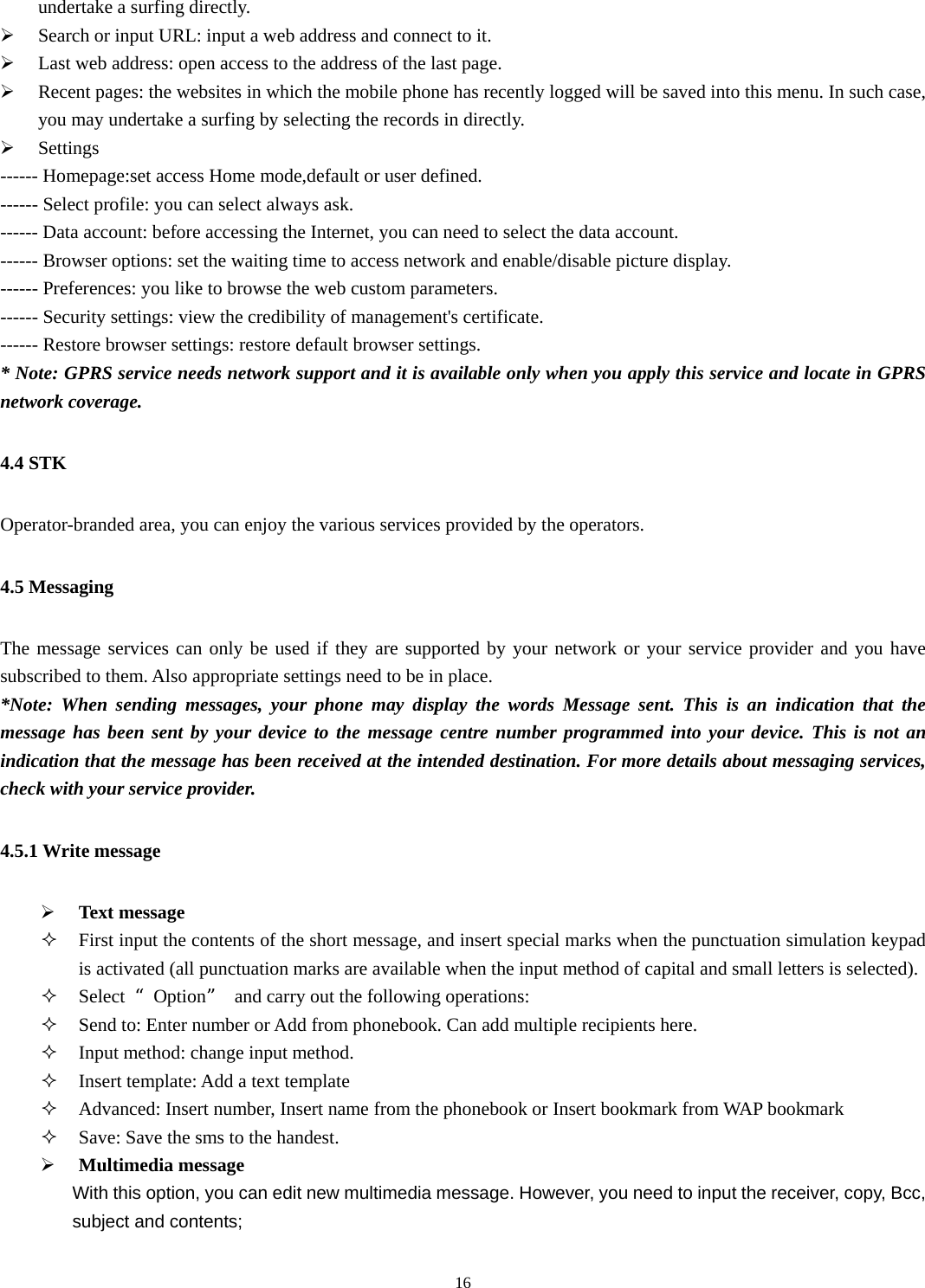   16undertake a surfing directly.   ¾ Search or input URL: input a web address and connect to it. ¾ Last web address: open access to the address of the last page. ¾ Recent pages: the websites in which the mobile phone has recently logged will be saved into this menu. In such case, you may undertake a surfing by selecting the records in directly.   ¾ Settings ------ Homepage:set access Home mode,default or user defined. ------ Select profile: you can select always ask. ------ Data account: before accessing the Internet, you can need to select the data account. ------ Browser options: set the waiting time to access network and enable/disable picture display. ------ Preferences: you like to browse the web custom parameters. ------ Security settings: view the credibility of management&apos;s certificate. ------ Restore browser settings: restore default browser settings. * Note: GPRS service needs network support and it is available only when you apply this service and locate in GPRS network coverage. 4.4 STK Operator-branded area, you can enjoy the various services provided by the operators. 4.5 Messaging The message services can only be used if they are supported by your network or your service provider and you have subscribed to them. Also appropriate settings need to be in place. *Note: When sending messages, your phone may display the words Message sent. This is an indication that the message has been sent by your device to the message centre number programmed into your device. This is not an indication that the message has been received at the intended destination. For more details about messaging services, check with your service provider. 4.5.1 Write message ¾ Text message  First input the contents of the short message, and insert special marks when the punctuation simulation keypad is activated (all punctuation marks are available when the input method of capital and small letters is selected).  Select  “Option”  and carry out the following operations:  Send to: Enter number or Add from phonebook. Can add multiple recipients here.  Input method: change input method.  Insert template: Add a text template  Advanced: Insert number, Insert name from the phonebook or Insert bookmark from WAP bookmark  Save: Save the sms to the handest. ¾ Multimedia message                 With this option, you can edit new multimedia message. However, you need to input the receiver, copy, Bcc,         subject and contents;  
