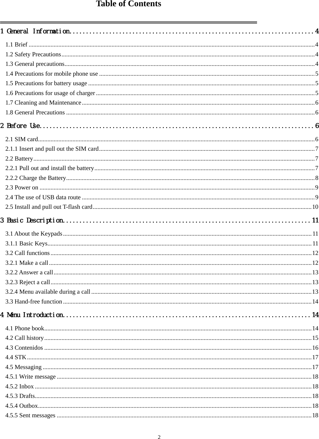   2Table of Contents  1 General Information .......................................................................... 4 1.1 Brief ....................................................................................................................................................................................... 4 1.2 Safety Precautions .................................................................................................................................................................. 4 1.3 General precautions ................................................................................................................................................................ 4 1.4 Precautions for mobile phone use .......................................................................................................................................... 5 1.5 Precautions for battery usage ................................................................................................................................................. 5 1.6 Precautions for usage of charger ............................................................................................................................................ 5 1.7 Cleaning and Maintenance ..................................................................................................................................................... 6 1.8 General Precautions ............................................................................................................................................................... 6 2 Before Use ................................................................................... 6 2.1 SIM card ................................................................................................................................................................................. 6 2.1.1 Insert and pull out the SIM card .......................................................................................................................................... 7 2.2 Battery .................................................................................................................................................................................... 7 2.2.1 Pull out and install the battery ............................................................................................................................................. 7 2.2.2 Charge the Battery ............................................................................................................................................................... 8 2.3 Power on ................................................................................................................................................................................ 9 2.4 The use of USB data route ..................................................................................................................................................... 9 2.5 Install and pull out T-flash card ............................................................................................................................................ 10 3 Basic Description ........................................................................... 11 3.1 About the Keypads ............................................................................................................................................................... 11 3.1.1 Basic Keys ......................................................................................................................................................................... 11 3.2 Call functions ....................................................................................................................................................................... 12 3.2.1 Make a call ........................................................................................................................................................................ 12 3.2.2 Answer a call ..................................................................................................................................................................... 13 3.2.3 Reject a call ....................................................................................................................................................................... 13 3.2.4 Menu available during a call ............................................................................................................................................. 13 3.3 Hand-free function ............................................................................................................................................................... 14 4 Menu Introduction ........................................................................... 14 4.1 Phone book ........................................................................................................................................................................... 14 4.2 Call history ........................................................................................................................................................................... 15 4.3 Contenidos ........................................................................................................................................................................... 16 4.4 STK ...................................................................................................................................................................................... 17 4.5 Messaging ............................................................................................................................................................................ 17 4.5.1 Write message ................................................................................................................................................................... 18 4.5.2 Inbox ................................................................................................................................................................................. 18 4.5.3 Drafts ................................................................................................................................................................................. 18 4.5.4 Outbox ............................................................................................................................................................................... 18 4.5.5 Sent messages ................................................................................................................................................................... 18 