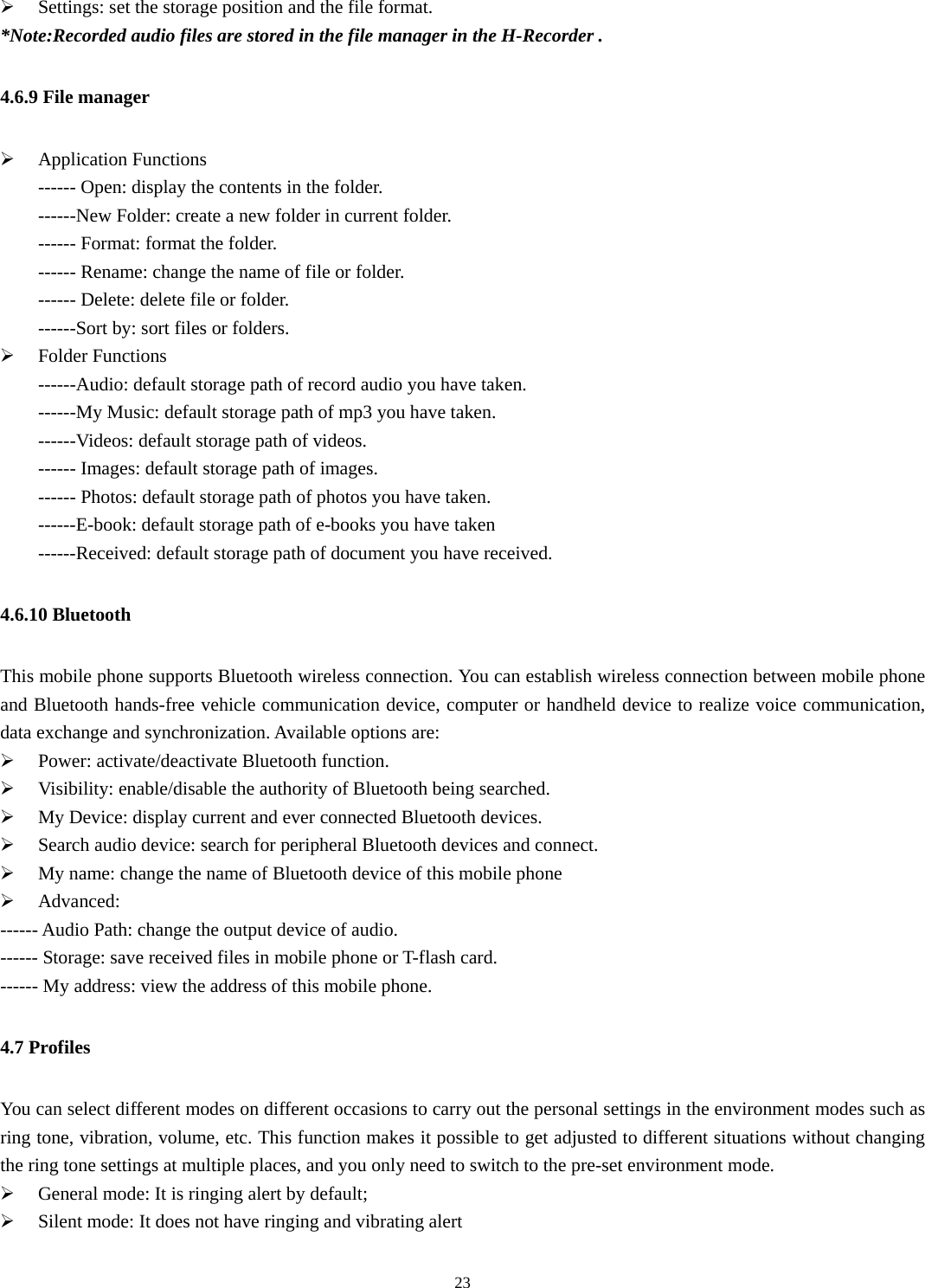   23¾ Settings: set the storage position and the file format. *Note:Recorded audio files are stored in the file manager in the H-Recorder . 4.6.9 File manager ¾ Application Functions ------ Open: display the contents in the folder.   ------New Folder: create a new folder in current folder. ------ Format: format the folder. ------ Rename: change the name of file or folder. ------ Delete: delete file or folder.   ------Sort by: sort files or folders.   ¾ Folder Functions   ------Audio: default storage path of record audio you have taken. ------My Music: default storage path of mp3 you have taken. ------Videos: default storage path of videos. ------ Images: default storage path of images.   ------ Photos: default storage path of photos you have taken. ------E-book: default storage path of e-books you have taken ------Received: default storage path of document you have received. 4.6.10 Bluetooth This mobile phone supports Bluetooth wireless connection. You can establish wireless connection between mobile phone and Bluetooth hands-free vehicle communication device, computer or handheld device to realize voice communication, data exchange and synchronization. Available options are:   ¾ Power: activate/deactivate Bluetooth function. ¾ Visibility: enable/disable the authority of Bluetooth being searched. ¾ My Device: display current and ever connected Bluetooth devices. ¾ Search audio device: search for peripheral Bluetooth devices and connect. ¾ My name: change the name of Bluetooth device of this mobile phone ¾ Advanced:  ------ Audio Path: change the output device of audio. ------ Storage: save received files in mobile phone or T-flash card. ------ My address: view the address of this mobile phone. 4.7 Profiles You can select different modes on different occasions to carry out the personal settings in the environment modes such as ring tone, vibration, volume, etc. This function makes it possible to get adjusted to different situations without changing the ring tone settings at multiple places, and you only need to switch to the pre-set environment mode.   ¾ General mode: It is ringing alert by default; ¾ Silent mode: It does not have ringing and vibrating alert 