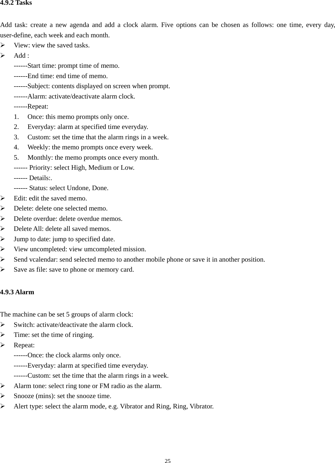   254.9.2 Tasks Add task: create a new agenda and add a clock alarm. Five options can be chosen as follows: one time, every day, user-define, each week and each month. ¾ View: view the saved tasks.   ¾ Add : ------Start time: prompt time of memo. ------End time: end time of memo. ------Subject: contents displayed on screen when prompt. ------Alarm: activate/deactivate alarm clock. ------Repeat: 1. Once: this memo prompts only once.   2. Everyday: alarm at specified time everyday. 3. Custom: set the time that the alarm rings in a week.   4. Weekly: the memo prompts once every week. 5. Monthly: the memo prompts once every month.   ------ Priority: select High, Medium or Low. ------ Details:. ------ Status: select Undone, Done. ¾ Edit: edit the saved memo.   ¾ Delete: delete one selected memo.   ¾ Delete overdue: delete overdue memos. ¾ Delete All: delete all saved memos.   ¾ Jump to date: jump to specified date. ¾ View uncompleted: view umcompleted mission. ¾ Send vcalendar: send selected memo to another mobile phone or save it in another position. ¾ Save as file: save to phone or memory card. 4.9.3 Alarm The machine can be set 5 groups of alarm clock: ¾ Switch: activate/deactivate the alarm clock. ¾ Time: set the time of ringing.   ¾ Repeat:  ------Once: the clock alarms only once.   ------Everyday: alarm at specified time everyday. ------Custom: set the time that the alarm rings in a week. ¾ Alarm tone: select ring tone or FM radio as the alarm. ¾ Snooze (mins): set the snooze time. ¾ Alert type: select the alarm mode, e.g. Vibrator and Ring, Ring, Vibrator. 