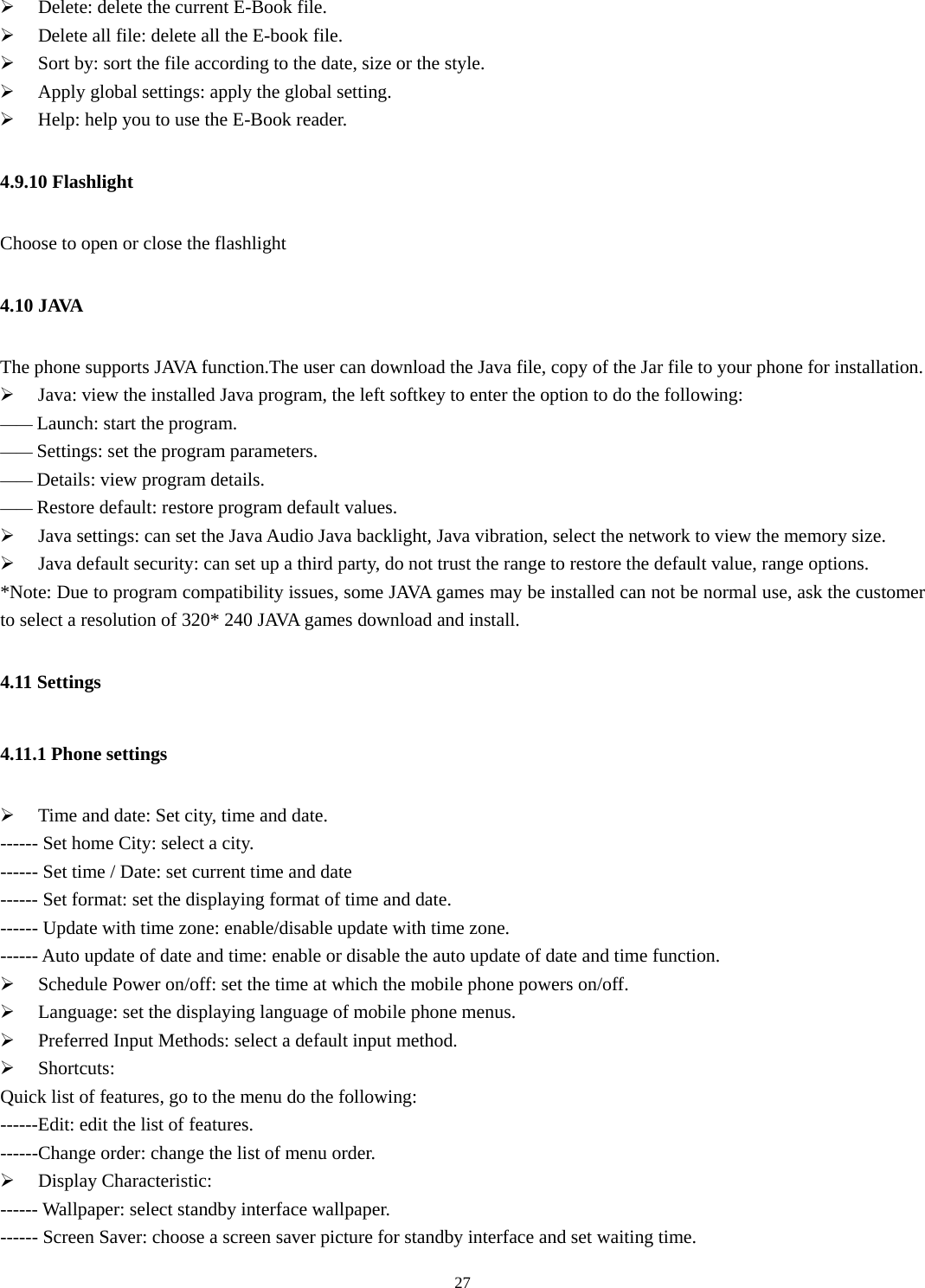   27¾ Delete: delete the current E-Book file. ¾ Delete all file: delete all the E-book file. ¾ Sort by: sort the file according to the date, size or the style. ¾ Apply global settings: apply the global setting. ¾ Help: help you to use the E-Book reader. 4.9.10 Flashlight Choose to open or close the flashlight 4.10 JAVA The phone supports JAVA function.The user can download the Java file, copy of the Jar file to your phone for installation. ¾ Java: view the installed Java program, the left softkey to enter the option to do the following: —— Launch: start the program. —— Settings: set the program parameters. —— Details: view program details. —— Restore default: restore program default values. ¾ Java settings: can set the Java Audio Java backlight, Java vibration, select the network to view the memory size. ¾ Java default security: can set up a third party, do not trust the range to restore the default value, range options. *Note: Due to program compatibility issues, some JAVA games may be installed can not be normal use, ask the customer to select a resolution of 320* 240 JAVA games download and install. 4.11 Settings   4.11.1 Phone settings ¾ Time and date: Set city, time and date.   ------ Set home City: select a city.   ------ Set time / Date: set current time and date ------ Set format: set the displaying format of time and date. ------ Update with time zone: enable/disable update with time zone. ------ Auto update of date and time: enable or disable the auto update of date and time function. ¾ Schedule Power on/off: set the time at which the mobile phone powers on/off.   ¾ Language: set the displaying language of mobile phone menus.   ¾ Preferred Input Methods: select a default input method.   ¾ Shortcuts: Quick list of features, go to the menu do the following: ------Edit: edit the list of features. ------Change order: change the list of menu order. ¾ Display Characteristic:   ------ Wallpaper: select standby interface wallpaper.   ------ Screen Saver: choose a screen saver picture for standby interface and set waiting time.   
