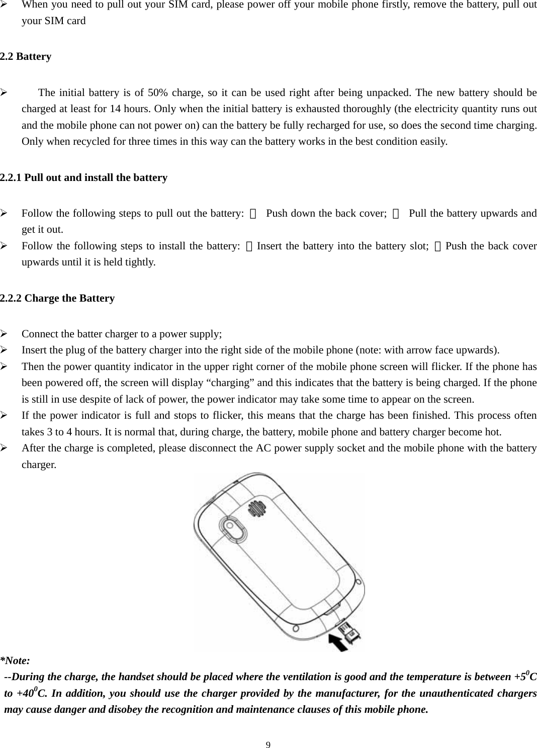   9¾ When you need to pull out your SIM card, please power off your mobile phone firstly, remove the battery, pull out your SIM card   2.2 Battery ¾    The initial battery is of 50% charge, so it can be used right after being unpacked. The new battery should be charged at least for 14 hours. Only when the initial battery is exhausted thoroughly (the electricity quantity runs out and the mobile phone can not power on) can the battery be fully recharged for use, so does the second time charging. Only when recycled for three times in this way can the battery works in the best condition easily.   2.2.1 Pull out and install the battery ¾ Follow the following steps to pull out the battery:  ①  Push down the back cover;  ②  Pull the battery upwards and get it out.   ¾ Follow the following steps to install the battery: ①Insert the battery into the battery slot; ②Push the back cover upwards until it is held tightly.   2.2.2 Charge the Battery ¾ Connect the batter charger to a power supply; ¾ Insert the plug of the battery charger into the right side of the mobile phone (note: with arrow face upwards).   ¾ Then the power quantity indicator in the upper right corner of the mobile phone screen will flicker. If the phone has been powered off, the screen will display “charging” and this indicates that the battery is being charged. If the phone is still in use despite of lack of power, the power indicator may take some time to appear on the screen.   ¾ If the power indicator is full and stops to flicker, this means that the charge has been finished. This process often takes 3 to 4 hours. It is normal that, during charge, the battery, mobile phone and battery charger become hot.   ¾ After the charge is completed, please disconnect the AC power supply socket and the mobile phone with the battery charger.   *Note:  --During the charge, the handset should be placed where the ventilation is good and the temperature is between +50C to +400C. In addition, you should use the charger provided by the manufacturer, for the unauthenticated chargers may cause danger and disobey the recognition and maintenance clauses of this mobile phone.   