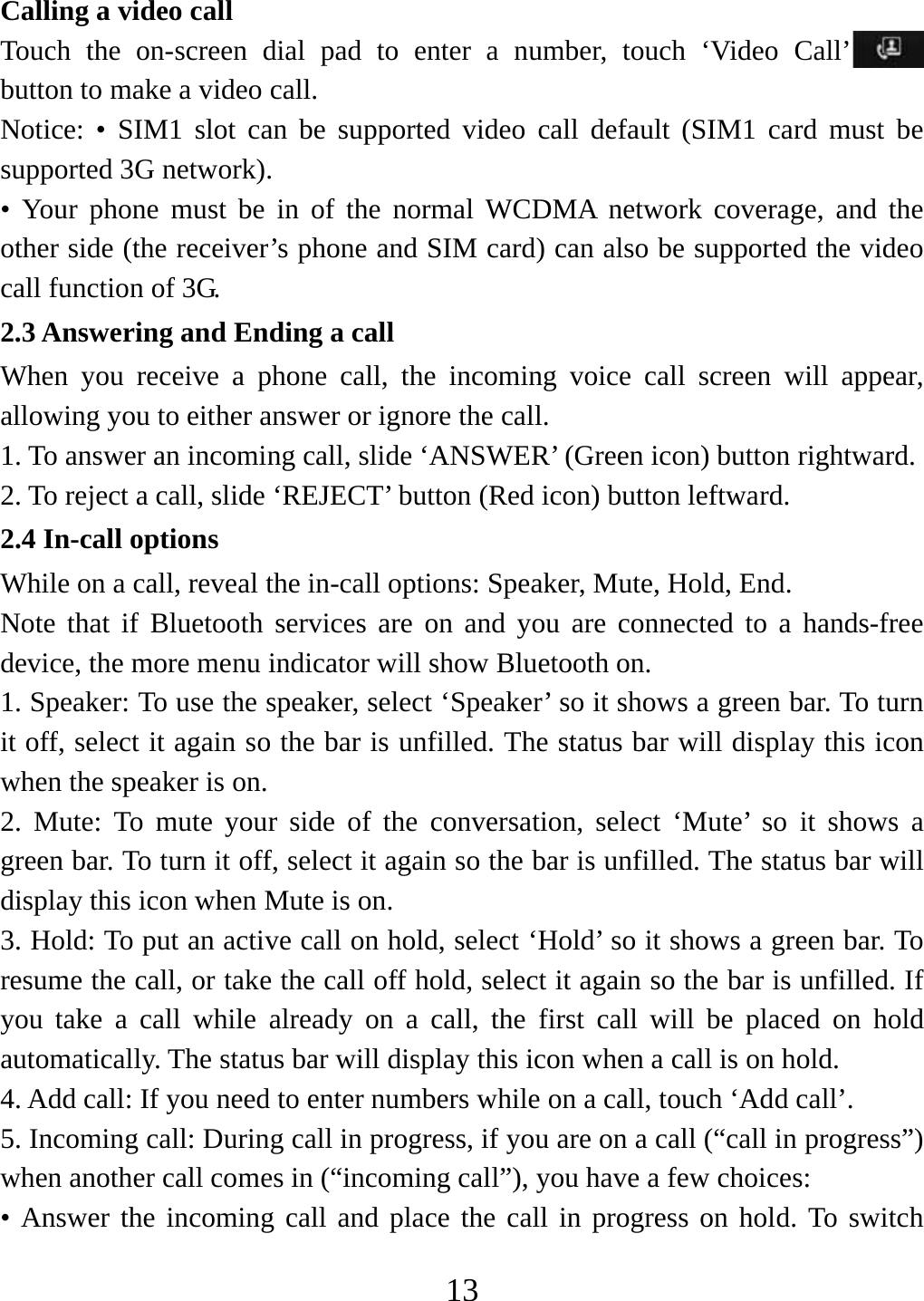   13Calling a video call Touch the on-screen dial pad to enter a number, touch ‘Video Call’  button to make a video call. Notice: • SIM1 slot can be supported video call default (SIM1 card must be supported 3G network). • Your phone must be in of the normal WCDMA network coverage, and the other side (the receiver’s phone and SIM card) can also be supported the video call function of 3G. 2.3 Answering and Ending a call When you receive a phone call, the incoming voice call screen will appear, allowing you to either answer or ignore the call.   1. To answer an incoming call, slide ‘ANSWER’ (Green icon) button rightward. 2. To reject a call, slide ‘REJECT’ button (Red icon) button leftward. 2.4 In-call options While on a call, reveal the in-call options: Speaker, Mute, Hold, End.   Note that if Bluetooth services are on and you are connected to a hands-free device, the more menu indicator will show Bluetooth on.   1. Speaker: To use the speaker, select ‘Speaker’ so it shows a green bar. To turn it off, select it again so the bar is unfilled. The status bar will display this icon when the speaker is on.   2. Mute: To mute your side of the conversation, select ‘Mute’ so it shows a green bar. To turn it off, select it again so the bar is unfilled. The status bar will display this icon when Mute is on.   3. Hold: To put an active call on hold, select ‘Hold’ so it shows a green bar. To resume the call, or take the call off hold, select it again so the bar is unfilled. If you take a call while already on a call, the first call will be placed on hold automatically. The status bar will display this icon when a call is on hold.   4. Add call: If you need to enter numbers while on a call, touch ‘Add call’.   5. Incoming call: During call in progress, if you are on a call (“call in progress”) when another call comes in (“incoming call”), you have a few choices:   • Answer the incoming call and place the call in progress on hold. To switch 