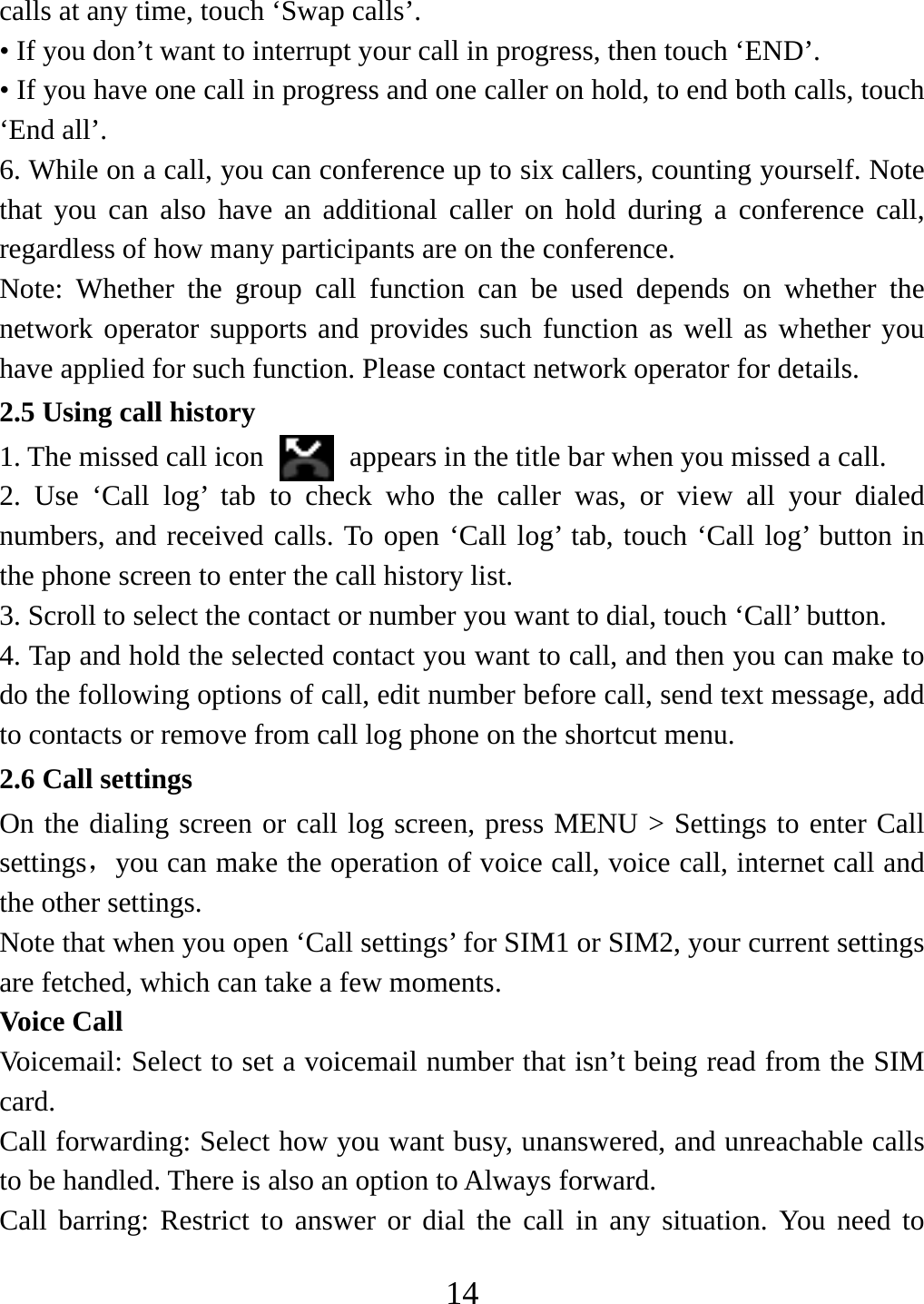   14calls at any time, touch ‘Swap calls’. • If you don’t want to interrupt your call in progress, then touch ‘END’.   • If you have one call in progress and one caller on hold, to end both calls, touch ‘End all’. 6. While on a call, you can conference up to six callers, counting yourself. Note that you can also have an additional caller on hold during a conference call, regardless of how many participants are on the conference.   Note: Whether the group call function can be used depends on whether the network operator supports and provides such function as well as whether you have applied for such function. Please contact network operator for details. 2.5 Using call history 1. The missed call icon   appears in the title bar when you missed a call.   2. Use ‘Call log’ tab to check who the caller was, or view all your dialed numbers, and received calls. To open ‘Call log’ tab, touch ‘Call log’ button in the phone screen to enter the call history list. 3. Scroll to select the contact or number you want to dial, touch ‘Call’ button. 4. Tap and hold the selected contact you want to call, and then you can make to do the following options of call, edit number before call, send text message, add to contacts or remove from call log phone on the shortcut menu. 2.6 Call settings On the dialing screen or call log screen, press MENU &gt; Settings to enter Call settings，you can make the operation of voice call, voice call, internet call and the other settings.   Note that when you open ‘Call settings’ for SIM1 or SIM2, your current settings are fetched, which can take a few moments.   Voice Call Voicemail: Select to set a voicemail number that isn’t being read from the SIM card.  Call forwarding: Select how you want busy, unanswered, and unreachable calls to be handled. There is also an option to Always forward.   Call barring: Restrict to answer or dial the call in any situation. You need to 