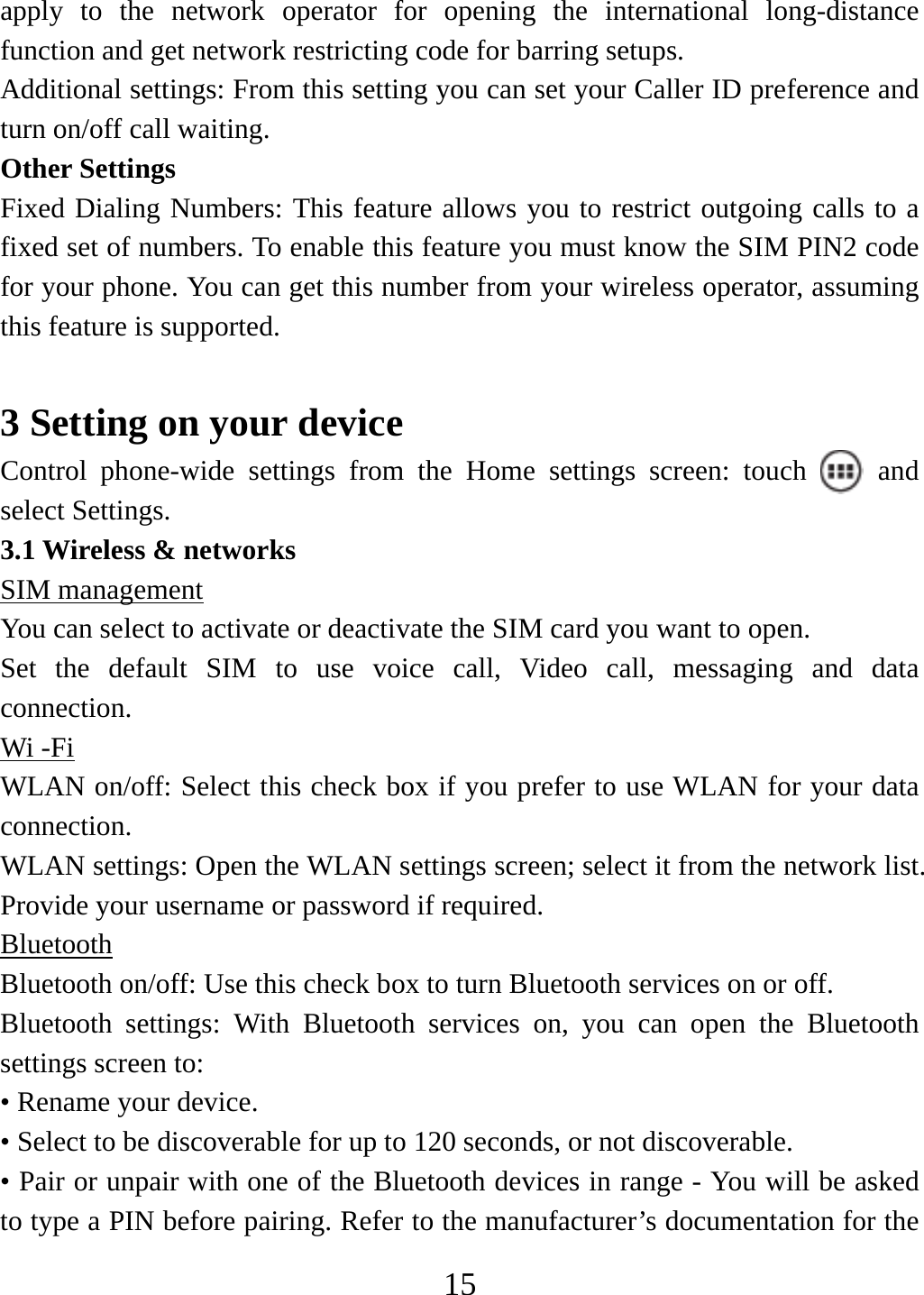   15apply to the network operator for opening the international long-distance function and get network restricting code for barring setups. Additional settings: From this setting you can set your Caller ID preference and turn on/off call waiting.   Other Settings Fixed Dialing Numbers: This feature allows you to restrict outgoing calls to a fixed set of numbers. To enable this feature you must know the SIM PIN2 code for your phone. You can get this number from your wireless operator, assuming this feature is supported.    3 Setting on your device Control phone-wide settings from the Home settings screen: touch   and select Settings.   3.1 Wireless &amp; networks SIM management You can select to activate or deactivate the SIM card you want to open. Set the default SIM to use voice call, Video call, messaging and data connection. Wi -Fi WLAN on/off: Select this check box if you prefer to use WLAN for your data connection.  WLAN settings: Open the WLAN settings screen; select it from the network list. Provide your username or password if required.   Bluetooth Bluetooth on/off: Use this check box to turn Bluetooth services on or off.   Bluetooth settings: With Bluetooth services on, you can open the Bluetooth settings screen to: • Rename your device. • Select to be discoverable for up to 120 seconds, or not discoverable.   • Pair or unpair with one of the Bluetooth devices in range - You will be asked to type a PIN before pairing. Refer to the manufacturer’s documentation for the 