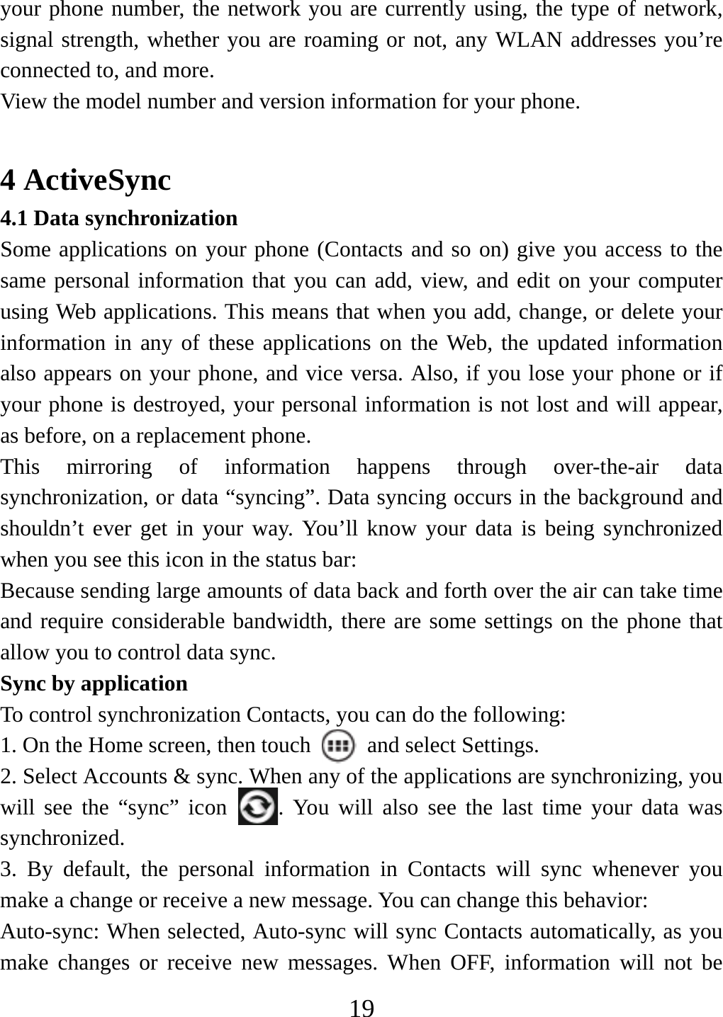   19your phone number, the network you are currently using, the type of network, signal strength, whether you are roaming or not, any WLAN addresses you’re connected to, and more.   View the model number and version information for your phone.  4 ActiveSync 4.1 Data synchronization   Some applications on your phone (Contacts and so on) give you access to the same personal information that you can add, view, and edit on your computer using Web applications. This means that when you add, change, or delete your information in any of these applications on the Web, the updated information also appears on your phone, and vice versa. Also, if you lose your phone or if your phone is destroyed, your personal information is not lost and will appear, as before, on a replacement phone.   This mirroring of information happens through over-the-air data synchronization, or data “syncing”. Data syncing occurs in the background and shouldn’t ever get in your way. You’ll know your data is being synchronized when you see this icon in the status bar:   Because sending large amounts of data back and forth over the air can take time and require considerable bandwidth, there are some settings on the phone that allow you to control data sync.   Sync by application   To control synchronization Contacts, you can do the following:   1. On the Home screen, then touch    and select Settings.   2. Select Accounts &amp; sync. When any of the applications are synchronizing, you will see the “sync” icon  . You will also see the last time your data was synchronized.  3. By default, the personal information in Contacts will sync whenever you make a change or receive a new message. You can change this behavior:   Auto-sync: When selected, Auto-sync will sync Contacts automatically, as you make changes or receive new messages. When OFF, information will not be 