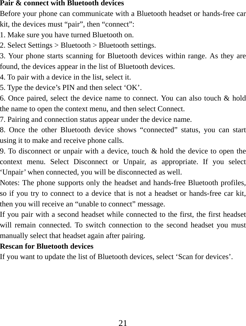   21  Pair &amp; connect with Bluetooth devices   Before your phone can communicate with a Bluetooth headset or hands-free car kit, the devices must “pair”, then “connect”:   1. Make sure you have turned Bluetooth on. 2. Select Settings &gt; Bluetooth &gt; Bluetooth settings.   3. Your phone starts scanning for Bluetooth devices within range. As they are found, the devices appear in the list of Bluetooth devices.   4. To pair with a device in the list, select it.   5. Type the device’s PIN and then select ‘OK’.   6. Once paired, select the device name to connect. You can also touch &amp; hold the name to open the context menu, and then select Connect.   7. Pairing and connection status appear under the device name.   8. Once the other Bluetooth device shows “connected” status, you can start using it to make and receive phone calls.   9. To disconnect or unpair with a device, touch &amp; hold the device to open the context menu. Select Disconnect or Unpair, as appropriate. If you select ‘Unpair’ when connected, you will be disconnected as well.   Notes: The phone supports only the headset and hands-free Bluetooth profiles, so if you try to connect to a device that is not a headset or hands-free car kit, then you will receive an “unable to connect” message.   If you pair with a second headset while connected to the first, the first headset will remain connected. To switch connection to the second headset you must manually select that headset again after pairing.   Rescan for Bluetooth devices   If you want to update the list of Bluetooth devices, select ‘Scan for devices’.        