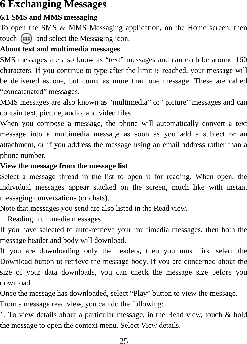   256 Exchanging Messages 6.1 SMS and MMS messaging   To open the SMS &amp; MMS Messaging application, on the Home screen, then touch    and select the Messaging icon.   About text and multimedia messages   SMS messages are also know as “text” messages and can each be around 160 characters. If you continue to type after the limit is reached, your message will be delivered as one, but count as more than one message. These are called “concatenated” messages.   MMS messages are also known as “multimedia” or “picture” messages and can contain text, picture, audio, and video files.   When you compose a message, the phone will automatically convert a text message into a multimedia message as soon as you add a subject or an attachment, or if you address the message using an email address rather than a phone number.   View the message from the message list   Select a message thread in the list to open it for reading. When open, the individual messages appear stacked on the screen, much like with instant messaging conversations (or chats).   Note that messages you send are also listed in the Read view.   1. Reading multimedia messages   If you have selected to auto-retrieve your multimedia messages, then both the message header and body will download. If you are downloading only the headers, then you must first select the Download button to retrieve the message body. If you are concerned about the size of your data downloads, you can check the message size before you download.  Once the message has downloaded, select “Play” button to view the message.   From a message read view, you can do the following:   1. To view details about a particular message, in the Read view, touch &amp; hold the message to open the context menu. Select View details.   