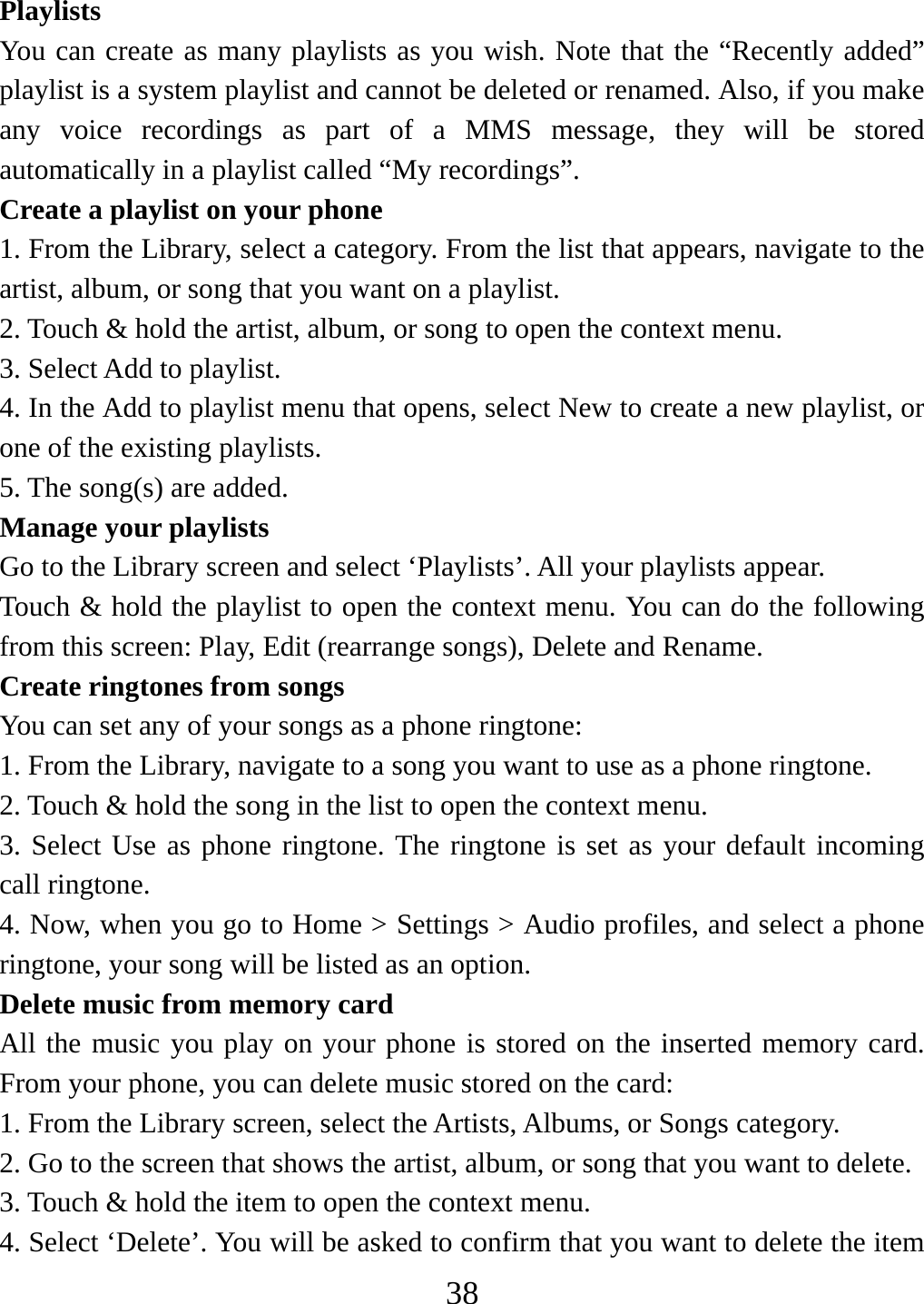   38Playlists  You can create as many playlists as you wish. Note that the “Recently added” playlist is a system playlist and cannot be deleted or renamed. Also, if you make any voice recordings as part of a MMS message, they will be stored automatically in a playlist called “My recordings”.   Create a playlist on your phone 1. From the Library, select a category. From the list that appears, navigate to the artist, album, or song that you want on a playlist.   2. Touch &amp; hold the artist, album, or song to open the context menu.   3. Select Add to playlist.   4. In the Add to playlist menu that opens, select New to create a new playlist, or one of the existing playlists.   5. The song(s) are added.     Manage your playlists   Go to the Library screen and select ‘Playlists’. All your playlists appear.   Touch &amp; hold the playlist to open the context menu. You can do the following from this screen: Play, Edit (rearrange songs), Delete and Rename. Create ringtones from songs   You can set any of your songs as a phone ringtone:   1. From the Library, navigate to a song you want to use as a phone ringtone.   2. Touch &amp; hold the song in the list to open the context menu.   3. Select Use as phone ringtone. The ringtone is set as your default incoming call ringtone.   4. Now, when you go to Home &gt; Settings &gt; Audio profiles, and select a phone ringtone, your song will be listed as an option. Delete music from memory card   All the music you play on your phone is stored on the inserted memory card. From your phone, you can delete music stored on the card:   1. From the Library screen, select the Artists, Albums, or Songs category.   2. Go to the screen that shows the artist, album, or song that you want to delete.   3. Touch &amp; hold the item to open the context menu.   4. Select ‘Delete’. You will be asked to confirm that you want to delete the item 
