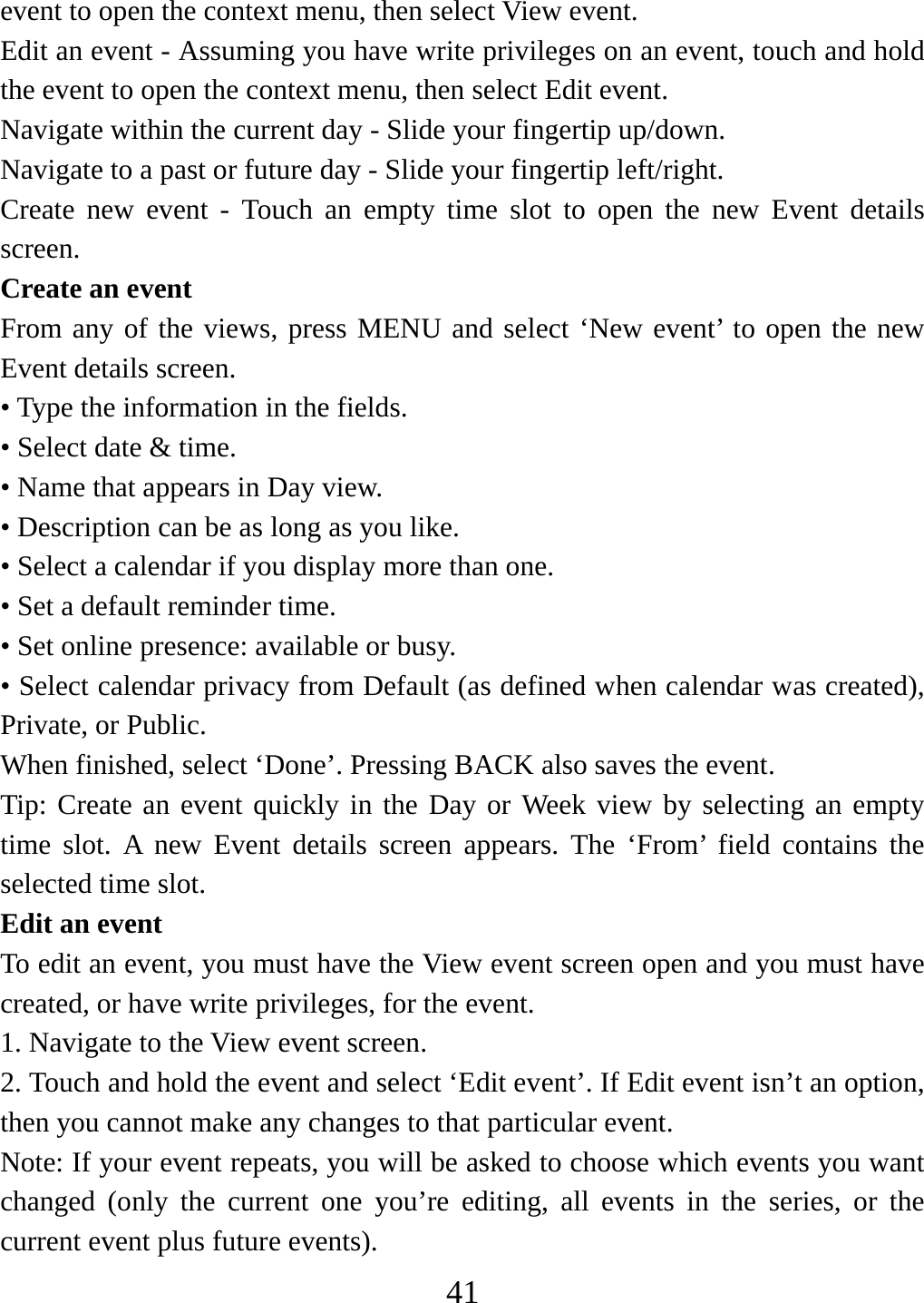   41event to open the context menu, then select View event.   Edit an event - Assuming you have write privileges on an event, touch and hold the event to open the context menu, then select Edit event.   Navigate within the current day - Slide your fingertip up/down.   Navigate to a past or future day - Slide your fingertip left/right.   Create new event - Touch an empty time slot to open the new Event details screen.  Create an event   From any of the views, press MENU and select ‘New event’ to open the new Event details screen.   • Type the information in the fields.   • Select date &amp; time.   • Name that appears in Day view.   • Description can be as long as you like. • Select a calendar if you display more than one.   • Set a default reminder time.   • Set online presence: available or busy.   • Select calendar privacy from Default (as defined when calendar was created), Private, or Public.   When finished, select ‘Done’. Pressing BACK also saves the event.   Tip: Create an event quickly in the Day or Week view by selecting an empty time slot. A new Event details screen appears. The ‘From’ field contains the selected time slot.   Edit an event   To edit an event, you must have the View event screen open and you must have created, or have write privileges, for the event.   1. Navigate to the View event screen. 2. Touch and hold the event and select ‘Edit event’. If Edit event isn’t an option, then you cannot make any changes to that particular event.   Note: If your event repeats, you will be asked to choose which events you want changed (only the current one you’re editing, all events in the series, or the current event plus future events).   