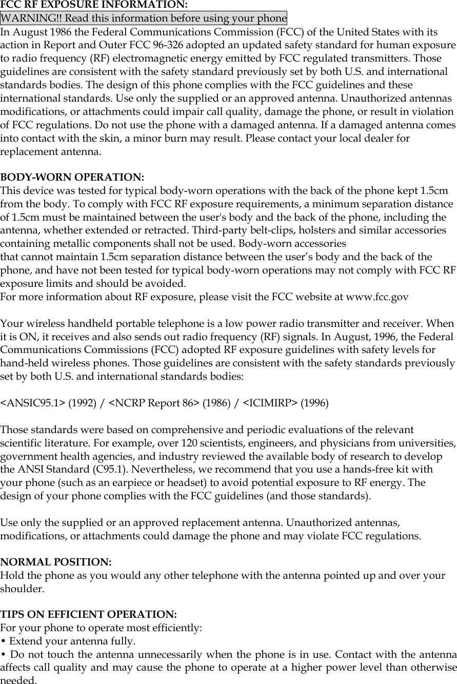  FCC RF EXPOSURE INFORMATION: WARNING!! Read this information before using your phone In August 1986 the Federal Communications Commission (FCC) of the United States with its action in Report and Outer FCC 96-326 adopted an updated safety standard for human exposure to radio frequency (RF) electromagnetic energy emitted by FCC regulated transmitters. Those guidelines are consistent with the safety standard previously set by both U.S. and international standards bodies. The design of this phone complies with the FCC guidelines and these international standards. Use only the supplied or an approved antenna. Unauthorized antennas modifications, or attachments could impair call quality, damage the phone, or result in violation of FCC regulations. Do not use the phone with a damaged antenna. If a damaged antenna comes into contact with the skin, a minor burn may result. Please contact your local dealer for replacement antenna.  BODY-WORN OPERATION: This device was tested for typical body-worn operations with the back of the phone kept 1.5cm from the body. To comply with FCC RF exposure requirements, a minimum separation distance of 1.5cm must be maintained between the user&apos;s body and the back of the phone, including the antenna, whether extended or retracted. Third-party belt-clips, holsters and similar accessories containing metallic components shall not be used. Body-worn accessories that cannot maintain 1.5cm separation distance between the user’s body and the back of the phone, and have not been tested for typical body-worn operations may not comply with FCC RF exposure limits and should be avoided. For more information about RF exposure, please visit the FCC website at www.fcc.gov  Your wireless handheld portable telephone is a low power radio transmitter and receiver. When it is ON, it receives and also sends out radio frequency (RF) signals. In August, 1996, the Federal Communications Commissions (FCC) adopted RF exposure guidelines with safety levels for hand-held wireless phones. Those guidelines are consistent with the safety standards previously set by both U.S. and international standards bodies:  &lt;ANSIC95.1&gt; (1992) / &lt;NCRP Report 86&gt; (1986) / &lt;ICIMIRP&gt; (1996)  Those standards were based on comprehensive and periodic evaluations of the relevant scientific literature. For example, over 120 scientists, engineers, and physicians from universities, government health agencies, and industry reviewed the available body of research to develop the ANSI Standard (C95.1). Nevertheless, we recommend that you use a hands-free kit with your phone (such as an earpiece or headset) to avoid potential exposure to RF energy. The design of your phone complies with the FCC guidelines (and those standards).  Use only the supplied or an approved replacement antenna. Unauthorized antennas, modifications, or attachments could damage the phone and may violate FCC regulations.   NORMAL POSITION:  Hold the phone as you would any other telephone with the antenna pointed up and over your shoulder.  TIPS ON EFFICIENT OPERATION:  For your phone to operate most efficiently: • Extend your antenna fully. • Do not touch the antenna unnecessarily when the phone is in use. Contact with the antenna affects call quality and may cause the phone to operate at a higher power level than otherwise needed.     