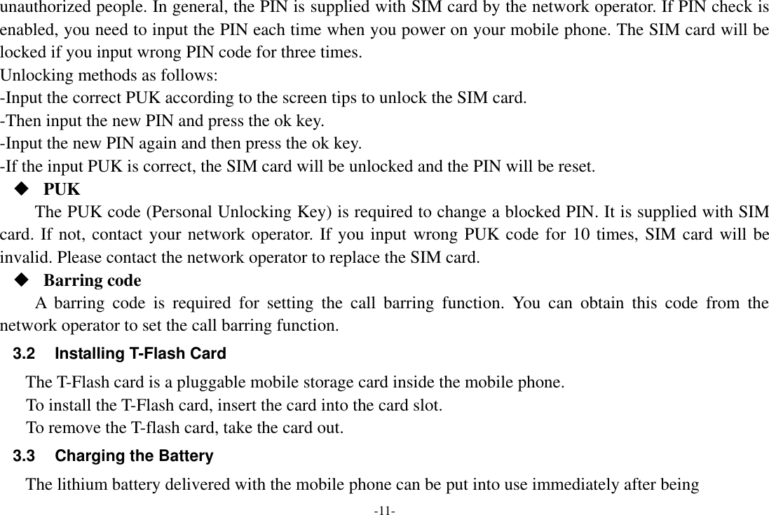 -11- unauthorized people. In general, the PIN is supplied with SIM card by the network operator. If PIN check is enabled, you need to input the PIN each time when you power on your mobile phone. The SIM card will be locked if you input wrong PIN code for three times. Unlocking methods as follows: -Input the correct PUK according to the screen tips to unlock the SIM card. -Then input the new PIN and press the ok key. -Input the new PIN again and then press the ok key. -If the input PUK is correct, the SIM card will be unlocked and the PIN will be reset.  PUK The PUK code (Personal Unlocking Key) is required to change a blocked PIN. It is supplied with SIM card. If not, contact your network operator. If you input wrong PUK code for 10 times, SIM card will be invalid. Please contact the network operator to replace the SIM card.  Barring code A  barring  code  is  required  for  setting  the  call  barring  function.  You  can  obtain  this  code  from  the network operator to set the call barring function. 3.2  Installing T-Flash Card The T-Flash card is a pluggable mobile storage card inside the mobile phone. To install the T-Flash card, insert the card into the card slot. To remove the T-flash card, take the card out. 3.3  Charging the Battery The lithium battery delivered with the mobile phone can be put into use immediately after being 