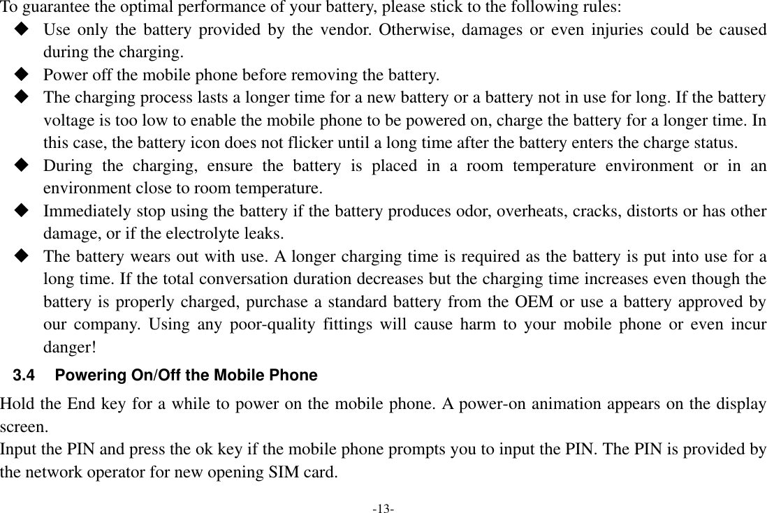 -13- To guarantee the optimal performance of your battery, please stick to the following rules:  Use only  the  battery provided by the  vendor. Otherwise,  damages or even  injuries could be caused during the charging.  Power off the mobile phone before removing the battery.  The charging process lasts a longer time for a new battery or a battery not in use for long. If the battery voltage is too low to enable the mobile phone to be powered on, charge the battery for a longer time. In this case, the battery icon does not flicker until a long time after the battery enters the charge status.  During  the  charging,  ensure  the  battery  is  placed  in  a  room  temperature  environment  or  in  an environment close to room temperature.  Immediately stop using the battery if the battery produces odor, overheats, cracks, distorts or has other damage, or if the electrolyte leaks.  The battery wears out with use. A longer charging time is required as the battery is put into use for a long time. If the total conversation duration decreases but the charging time increases even though the battery is properly charged, purchase a standard battery from the OEM or use a battery approved by our  company.  Using  any poor-quality  fittings will  cause  harm to  your  mobile  phone or  even  incur danger! 3.4  Powering On/Off the Mobile Phone Hold the End key for a while to power on the mobile phone. A power-on animation appears on the display screen. Input the PIN and press the ok key if the mobile phone prompts you to input the PIN. The PIN is provided by the network operator for new opening SIM card. 