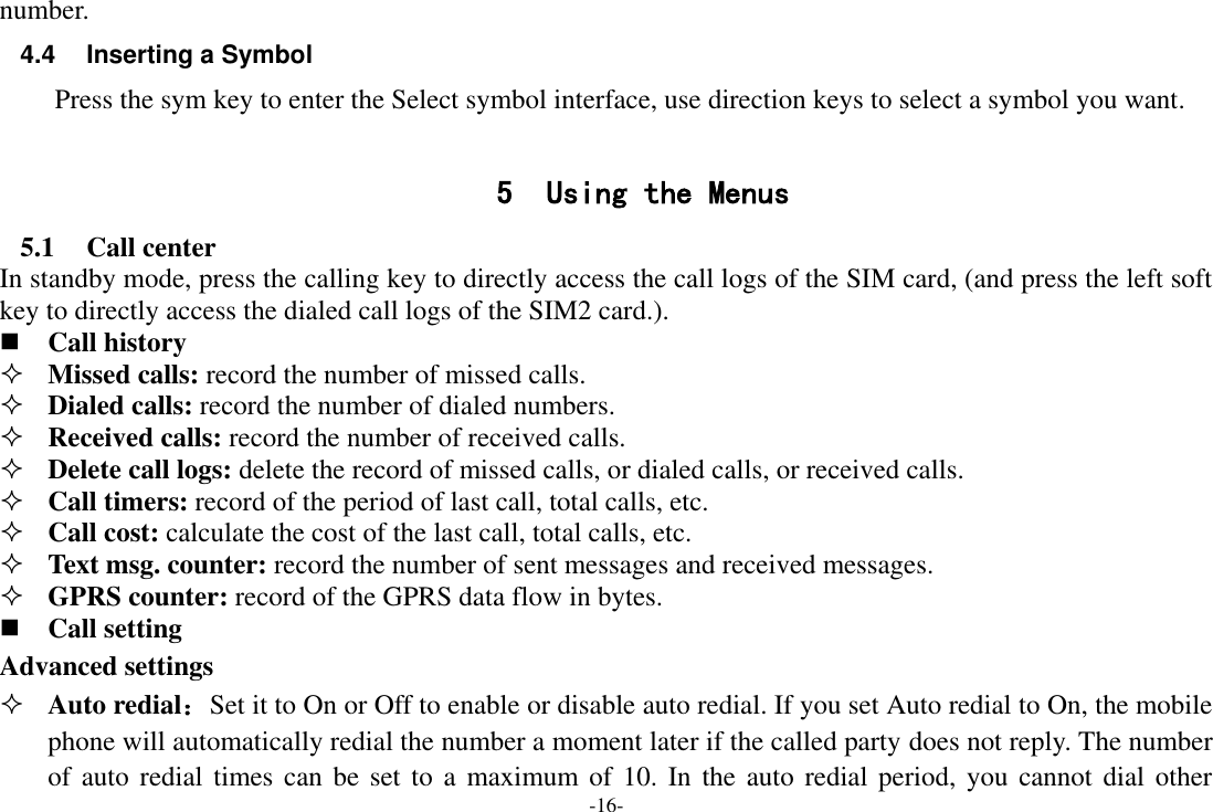 -16- number. 4.4  Inserting a Symbol Press the sym key to enter the Select symbol interface, use direction keys to select a symbol you want.  5 Using the Menus 5.1 Call center In standby mode, press the calling key to directly access the call logs of the SIM card, (and press the left soft key to directly access the dialed call logs of the SIM2 card.).  Call history  Missed calls: record the number of missed calls.  Dialed calls: record the number of dialed numbers.  Received calls: record the number of received calls.  Delete call logs: delete the record of missed calls, or dialed calls, or received calls.  Call timers: record of the period of last call, total calls, etc.  Call cost: calculate the cost of the last call, total calls, etc.  Text msg. counter: record the number of sent messages and received messages.  GPRS counter: record of the GPRS data flow in bytes.  Call setting Advanced settings  Auto redial：Set it to On or Off to enable or disable auto redial. If you set Auto redial to On, the mobile phone will automatically redial the number a moment later if the called party does not reply. The number of auto redial  times can be set  to  a maximum of 10. In the auto  redial period,  you cannot dial other 