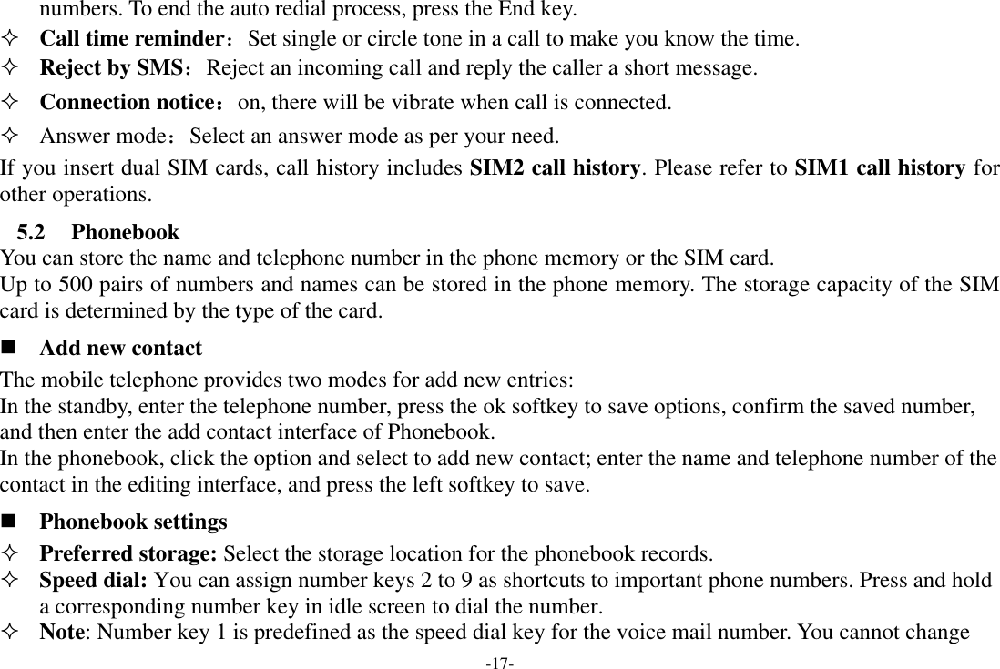 -17- numbers. To end the auto redial process, press the End key.  Call time reminder：Set single or circle tone in a call to make you know the time.  Reject by SMS：Reject an incoming call and reply the caller a short message.  Connection notice：on, there will be vibrate when call is connected.  Answer mode：Select an answer mode as per your need. If you insert dual SIM cards, call history includes SIM2 call history. Please refer to SIM1 call history for other operations. 5.2 Phonebook You can store the name and telephone number in the phone memory or the SIM card.   Up to 500 pairs of numbers and names can be stored in the phone memory. The storage capacity of the SIM card is determined by the type of the card.  Add new contact The mobile telephone provides two modes for add new entries: In the standby, enter the telephone number, press the ok softkey to save options, confirm the saved number, and then enter the add contact interface of Phonebook.   In the phonebook, click the option and select to add new contact; enter the name and telephone number of the contact in the editing interface, and press the left softkey to save.    Phonebook settings  Preferred storage: Select the storage location for the phonebook records.  Speed dial: You can assign number keys 2 to 9 as shortcuts to important phone numbers. Press and hold a corresponding number key in idle screen to dial the number.  Note: Number key 1 is predefined as the speed dial key for the voice mail number. You cannot change 