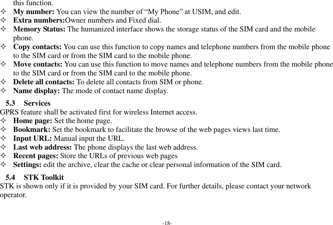 -18- this function.    My number: You can view the number of “My Phone” at USIM, and edit.  Extra numbers:Owner numbers and Fixed dial.  Memory Status: The humanized interface shows the storage status of the SIM card and the mobile phone.  Copy contacts: You can use this function to copy names and telephone numbers from the mobile phone to the SIM card or from the SIM card to the mobile phone.    Move contacts: You can use this function to move names and telephone numbers from the mobile phone to the SIM card or from the SIM card to the mobile phone.    Delete all contacts: To delete all contacts from SIM or phone.  Name display: The mode of contact name display. 5.3 Services GPRS feature shall be activated first for wireless Internet access.  Home page: Set the home page.  Bookmark: Set the bookmark to facilitate the browse of the web pages views last time.  Input URL: Manual input the URL.    Last web address: The phone displays the last web address.  Recent pages: Store the URLs of previous web pages  Settings: edit the archive, clear the cache or clear personal information of the SIM card. 5.4 STK Toolkit STK is shown only if it is provided by your SIM card. For further details, please contact your network operator. 