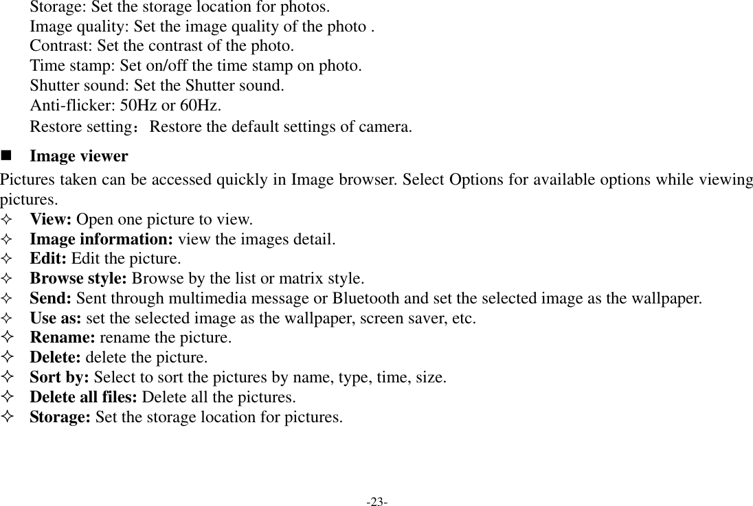 -23- Storage: Set the storage location for photos.   Image quality: Set the image quality of the photo . Contrast: Set the contrast of the photo. Time stamp: Set on/off the time stamp on photo. Shutter sound: Set the Shutter sound. Anti-flicker: 50Hz or 60Hz. Restore setting：Restore the default settings of camera.  Image viewer Pictures taken can be accessed quickly in Image browser. Select Options for available options while viewing pictures.  View: Open one picture to view.  Image information: view the images detail.  Edit: Edit the picture.  Browse style: Browse by the list or matrix style.  Send: Sent through multimedia message or Bluetooth and set the selected image as the wallpaper.  Use as: set the selected image as the wallpaper, screen saver, etc.  Rename: rename the picture.  Delete: delete the picture.  Sort by: Select to sort the pictures by name, type, time, size.  Delete all files: Delete all the pictures.  Storage: Set the storage location for pictures.  