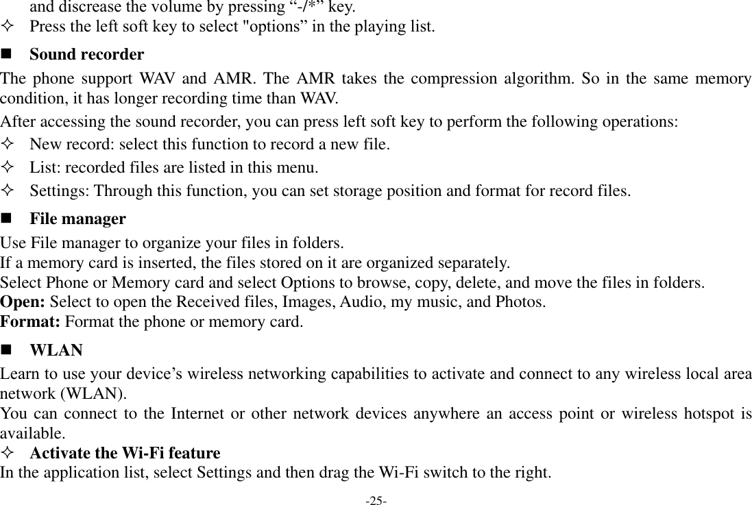 -25- and discrease the volume by pressing “-/*” key.  Press the left soft key to select &quot;options” in the playing list.  Sound recorder The phone support WAV and AMR. The AMR takes the compression algorithm. So in the same memory condition, it has longer recording time than WAV.   After accessing the sound recorder, you can press left soft key to perform the following operations:  New record: select this function to record a new file.  List: recorded files are listed in this menu.  Settings: Through this function, you can set storage position and format for record files.  File manager Use File manager to organize your files in folders. If a memory card is inserted, the files stored on it are organized separately. Select Phone or Memory card and select Options to browse, copy, delete, and move the files in folders. Open: Select to open the Received files, Images, Audio, my music, and Photos. Format: Format the phone or memory card.  WLAN Learn to use your device’s wireless networking capabilities to activate and connect to any wireless local area network (WLAN). You can connect to the Internet or other network devices anywhere an access point or wireless hotspot is available.  Activate the Wi-Fi feature   In the application list, select Settings and then drag the Wi-Fi switch to the right. 