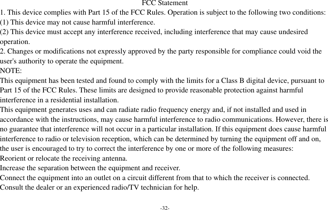 -32-  FCC Statement 1. This device complies with Part 15 of the FCC Rules. Operation is subject to the following two conditions: (1) This device may not cause harmful interference. (2) This device must accept any interference received, including interference that may cause undesired operation. 2. Changes or modifications not expressly approved by the party responsible for compliance could void the user&apos;s authority to operate the equipment. NOTE:   This equipment has been tested and found to comply with the limits for a Class B digital device, pursuant to Part 15 of the FCC Rules. These limits are designed to provide reasonable protection against harmful interference in a residential installation. This equipment generates uses and can radiate radio frequency energy and, if not installed and used in accordance with the instructions, may cause harmful interference to radio communications. However, there is no guarantee that interference will not occur in a particular installation. If this equipment does cause harmful interference to radio or television reception, which can be determined by turning the equipment off and on, the user is encouraged to try to correct the interference by one or more of the following measures: Reorient or relocate the receiving antenna. Increase the separation between the equipment and receiver. Connect the equipment into an outlet on a circuit different from that to which the receiver is connected.   Consult the dealer or an experienced radio/TV technician for help.  