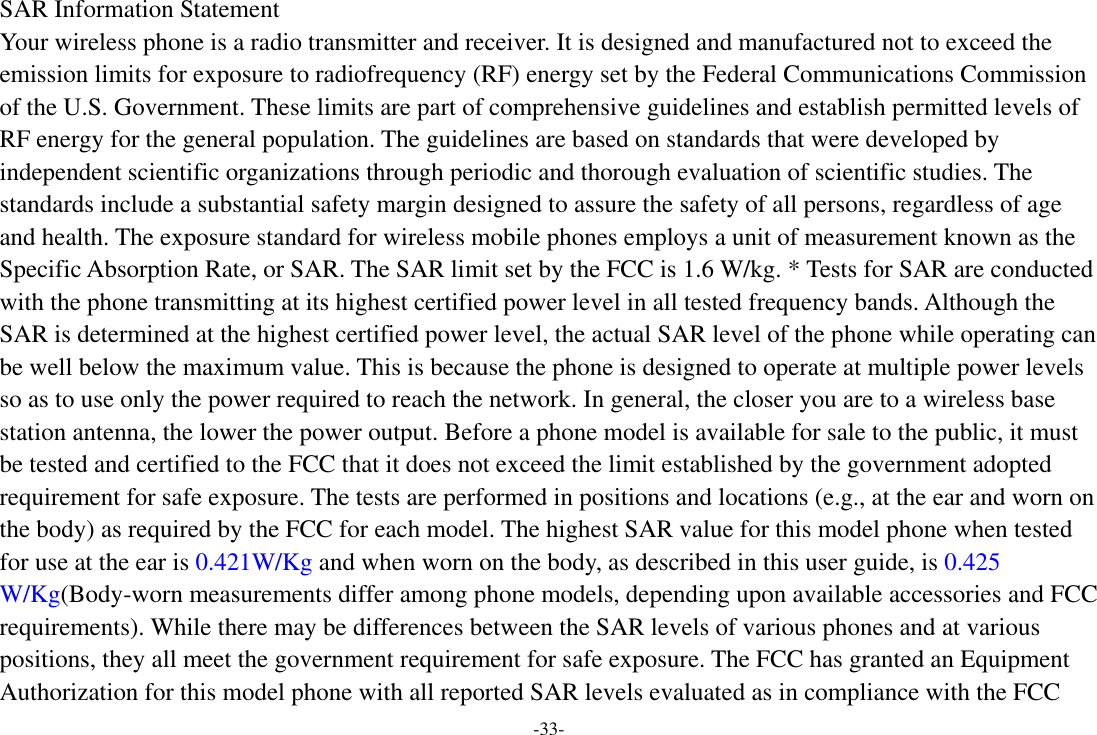 -33- SAR Information Statement Your wireless phone is a radio transmitter and receiver. It is designed and manufactured not to exceed the emission limits for exposure to radiofrequency (RF) energy set by the Federal Communications Commission of the U.S. Government. These limits are part of comprehensive guidelines and establish permitted levels of RF energy for the general population. The guidelines are based on standards that were developed by independent scientific organizations through periodic and thorough evaluation of scientific studies. The standards include a substantial safety margin designed to assure the safety of all persons, regardless of age and health. The exposure standard for wireless mobile phones employs a unit of measurement known as the Specific Absorption Rate, or SAR. The SAR limit set by the FCC is 1.6 W/kg. * Tests for SAR are conducted with the phone transmitting at its highest certified power level in all tested frequency bands. Although the SAR is determined at the highest certified power level, the actual SAR level of the phone while operating can be well below the maximum value. This is because the phone is designed to operate at multiple power levels so as to use only the power required to reach the network. In general, the closer you are to a wireless base station antenna, the lower the power output. Before a phone model is available for sale to the public, it must be tested and certified to the FCC that it does not exceed the limit established by the government adopted requirement for safe exposure. The tests are performed in positions and locations (e.g., at the ear and worn on the body) as required by the FCC for each model. The highest SAR value for this model phone when tested for use at the ear is 0.421W/Kg and when worn on the body, as described in this user guide, is 0.425 W/Kg(Body-worn measurements differ among phone models, depending upon available accessories and FCC requirements). While there may be differences between the SAR levels of various phones and at various positions, they all meet the government requirement for safe exposure. The FCC has granted an Equipment Authorization for this model phone with all reported SAR levels evaluated as in compliance with the FCC 