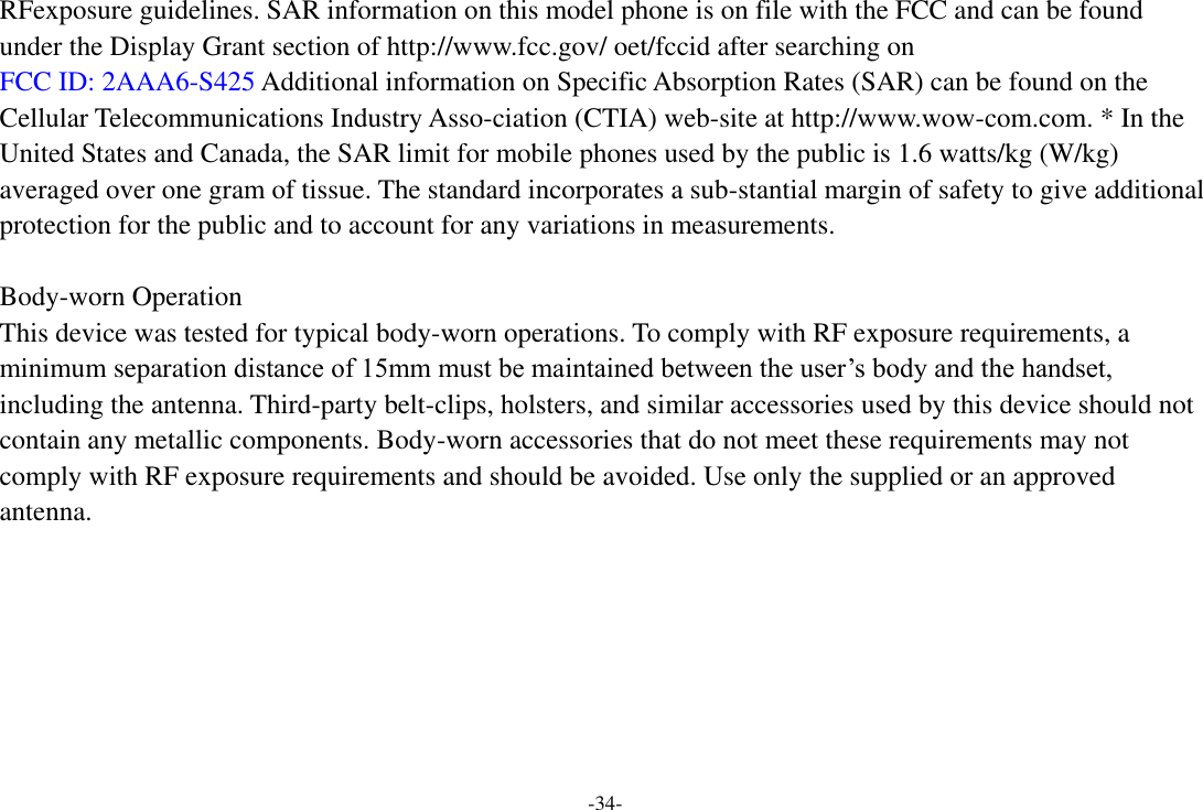 -34- RFexposure guidelines. SAR information on this model phone is on file with the FCC and can be found under the Display Grant section of http://www.fcc.gov/ oet/fccid after searching on   FCC ID: 2AAA6-S425 Additional information on Specific Absorption Rates (SAR) can be found on the Cellular Telecommunications Industry Asso-ciation (CTIA) web-site at http://www.wow-com.com. * In the United States and Canada, the SAR limit for mobile phones used by the public is 1.6 watts/kg (W/kg) averaged over one gram of tissue. The standard incorporates a sub-stantial margin of safety to give additional protection for the public and to account for any variations in measurements.  Body-worn Operation This device was tested for typical body-worn operations. To comply with RF exposure requirements, a minimum separation distance of 15mm must be maintained between the user’s body and the handset, including the antenna. Third-party belt-clips, holsters, and similar accessories used by this device should not contain any metallic components. Body-worn accessories that do not meet these requirements may not comply with RF exposure requirements and should be avoided. Use only the supplied or an approved antenna.     