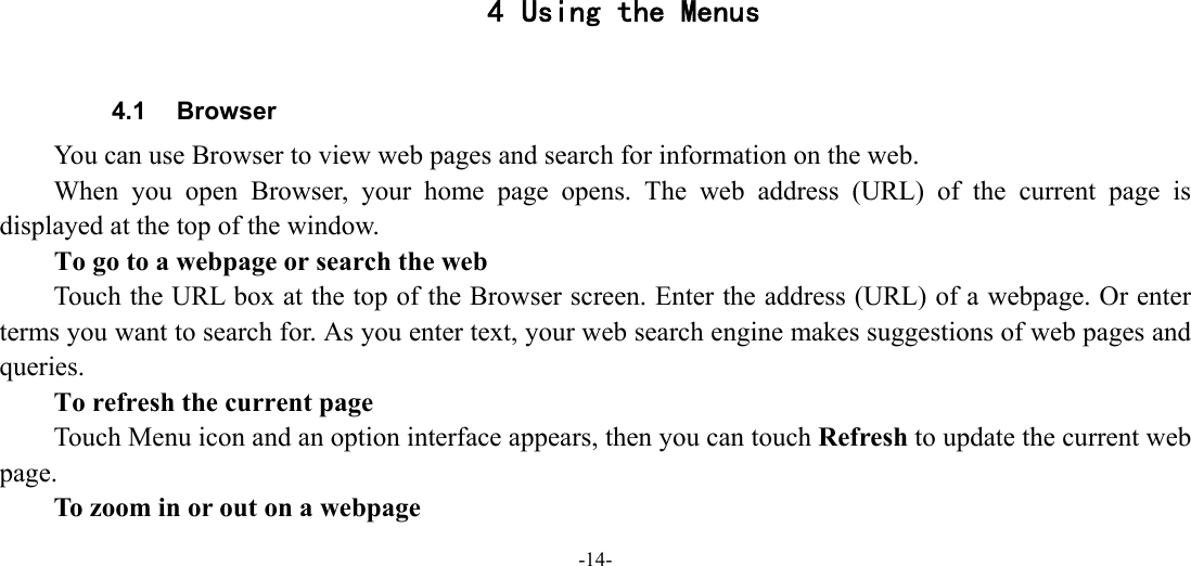 -14-       4 Using the Menus  4.1 Browser You can use Browser to view web pages and search for information on the web. When you open Browser, your home page opens. The web address (URL) of the current page is displayed at the top of the window. To go to a webpage or search the web Touch the URL box at the top of the Browser screen. Enter the address (URL) of a webpage. Or enter terms you want to search for. As you enter text, your web search engine makes suggestions of web pages and queries.      To refresh the current page Touch Menu icon and an option interface appears, then you can touch Refresh to update the current web page.         To zoom in or out on a webpage 
