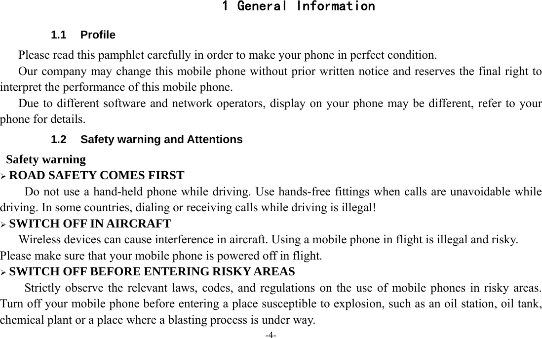 -4-  1 General Information 1.1 Profile    Please read this pamphlet carefully in order to make your phone in perfect condition.       Our company may change this mobile phone without prior written notice and reserves the final right to interpret the performance of this mobile phone.       Due to different software and network operators, display on your phone may be different, refer to your phone for details. 1.2  Safety warning and Attentions  Safety warning  ROAD SAFETY COMES FIRST Do not use a hand-held phone while driving. Use hands-free fittings when calls are unavoidable while driving. In some countries, dialing or receiving calls while driving is illegal!  SWITCH OFF IN AIRCRAFT Wireless devices can cause interference in aircraft. Using a mobile phone in flight is illegal and risky.     Please make sure that your mobile phone is powered off in flight.  SWITCH OFF BEFORE ENTERING RISKY AREAS Strictly observe the relevant laws, codes, and regulations on the use of mobile phones in risky areas. Turn off your mobile phone before entering a place susceptible to explosion, such as an oil station, oil tank, chemical plant or a place where a blasting process is under way. 