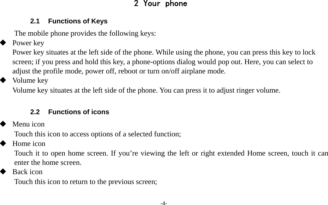 -4-  2 Your phone 2.1  Functions of Keys The mobile phone provides the following keys:  Power key Power key situates at the left side of the phone. While using the phone, you can press this key to lock screen; if you press and hold this key, a phone-options dialog would pop out. Here, you can select to adjust the profile mode, power off, reboot or turn on/off airplane mode.  Volume key Volume key situates at the left side of the phone. You can press it to adjust ringer volume.  2.2  Functions of icons  Menu icon Touch this icon to access options of a selected function;  Home icon Touch it to open home screen. If you’re viewing the left or right extended Home screen, touch it can enter the home screen.  Back icon Touch this icon to return to the previous screen;  