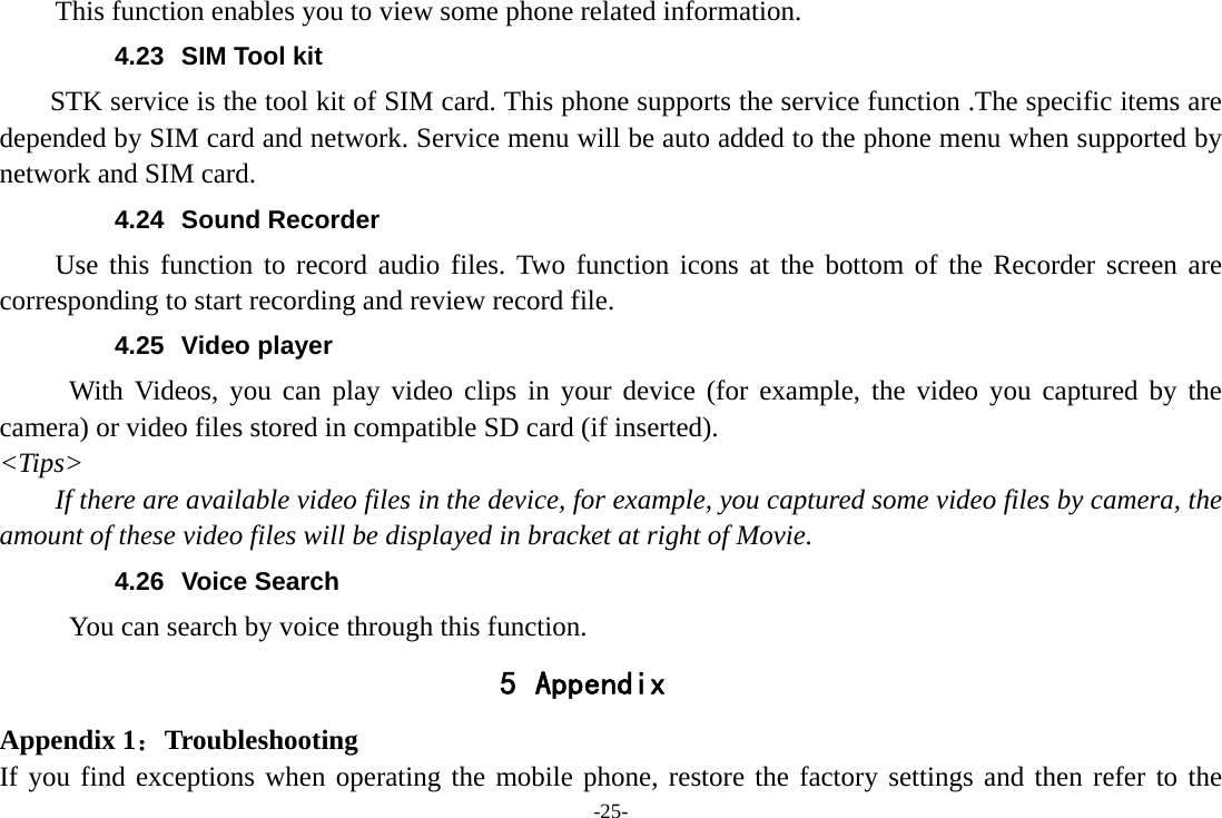 -25- This function enables you to view some phone related information. 4.23  SIM Tool kit STK service is the tool kit of SIM card. This phone supports the service function .The specific items are depended by SIM card and network. Service menu will be auto added to the phone menu when supported by network and SIM card. 4.24 Sound Recorder Use this function to record audio files. Two function icons at the bottom of the Recorder screen are corresponding to start recording and review record file. 4.25 Video player With Videos, you can play video clips in your device (for example, the video you captured by the camera) or video files stored in compatible SD card (if inserted). &lt;Tips&gt; If there are available video files in the device, for example, you captured some video files by camera, the amount of these video files will be displayed in bracket at right of Movie. 4.26 Voice Search      You can search by voice through this function. 5 Appendix Appendix 1：Troubleshooting If you find exceptions when operating the mobile phone, restore the factory settings and then refer to the 