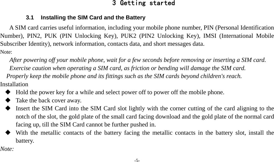 -5-   3 Getting started 3.1  Installing the SIM Card and the Battery A SIM card carries useful information, including your mobile phone number, PIN (Personal Identification Number), PIN2, PUK (PIN Unlocking Key), PUK2 (PIN2 Unlocking Key), IMSI (International Mobile Subscriber Identity), network information, contacts data, and short messages data. Note: After powering off your mobile phone, wait for a few seconds before removing or inserting a SIM card. Exercise caution when operating a SIM card, as friction or bending will damage the SIM card. Properly keep the mobile phone and its fittings such as the SIM cards beyond children&apos;s reach. Installation  Hold the power key for a while and select power off to power off the mobile phone.  Take the back cover away.  Insert the SIM Card into the SIM Card slot lightly with the corner cutting of the card aligning to the notch of the slot, the gold plate of the small card facing download and the gold plate of the normal card facing up, till the SIM Card cannot be further pushed in.  With the metallic contacts of the battery facing the metallic contacts in the battery slot, install the battery. Note: 