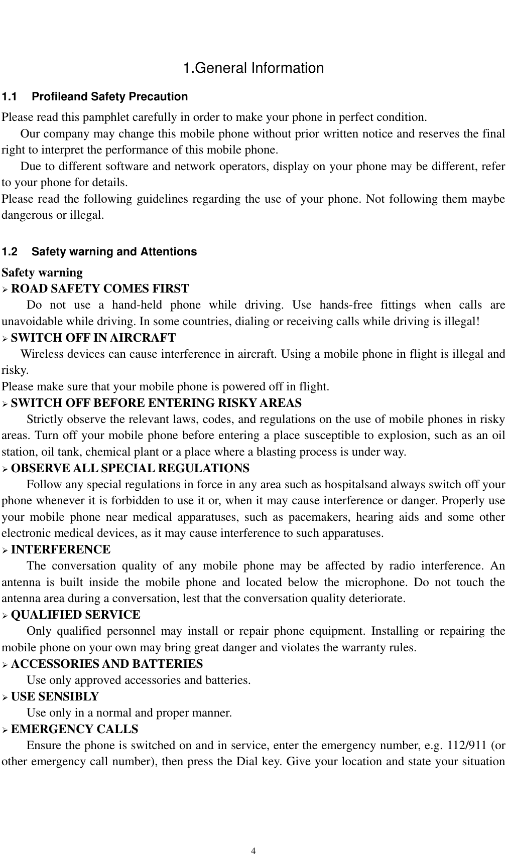    4 1.General Information 1.1  Profileand Safety Precaution Please read this pamphlet carefully in order to make your phone in perfect condition.    Our company may change this mobile phone without prior written notice and reserves the final right to interpret the performance of this mobile phone.    Due to different software and network operators, display on your phone may be different, refer to your phone for details. Please read the following guidelines regarding the use of your phone. Not following them maybe dangerous or illegal.  1.2  Safety warning and Attentions Safety warning  ROAD SAFETY COMES FIRST Do  not  use  a  hand-held  phone  while  driving.  Use  hands-free  fittings  when  calls  are unavoidable while driving. In some countries, dialing or receiving calls while driving is illegal!  SWITCH OFF IN AIRCRAFT Wireless devices can cause interference in aircraft. Using a mobile phone in flight is illegal and risky.     Please make sure that your mobile phone is powered off in flight.  SWITCH OFF BEFORE ENTERING RISKY AREAS Strictly observe the relevant laws, codes, and regulations on the use of mobile phones in risky areas. Turn off your mobile phone before entering a place susceptible to explosion, such as an oil station, oil tank, chemical plant or a place where a blasting process is under way.  OBSERVE ALL SPECIAL REGULATIONS Follow any special regulations in force in any area such as hospitalsand always switch off your phone whenever it is forbidden to use it or, when it may cause interference or danger. Properly use your  mobile  phone  near  medical  apparatuses,  such  as  pacemakers,  hearing  aids  and  some other electronic medical devices, as it may cause interference to such apparatuses.  INTERFERENCE The  conversation  quality  of  any  mobile  phone  may  be  affected  by  radio  interference.  An antenna  is  built  inside  the  mobile  phone  and  located  below  the  microphone.  Do  not  touch  the antenna area during a conversation, lest that the conversation quality deteriorate.  QUALIFIED SERVICE Only  qualified  personnel  may  install  or  repair  phone  equipment.  Installing  or  repairing  the mobile phone on your own may bring great danger and violates the warranty rules.  ACCESSORIES AND BATTERIES Use only approved accessories and batteries.  USE SENSIBLY Use only in a normal and proper manner.  EMERGENCY CALLS Ensure the phone is switched on and in service, enter the emergency number, e.g. 112/911 (or other emergency call number), then press the Dial key. Give your location and state your situation 