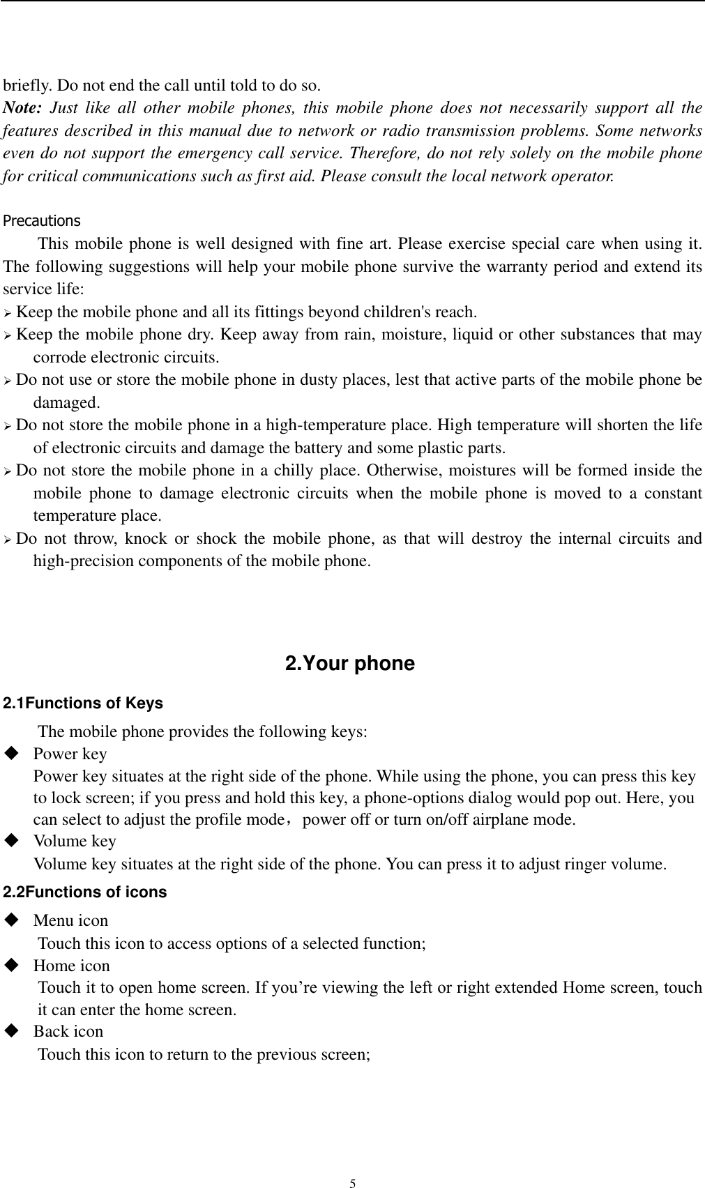    5 briefly. Do not end the call until told to do so. Note:  Just  like  all  other  mobile  phones,  this  mobile  phone  does  not  necessarily  support  all  the features described in this manual due to network or radio transmission problems. Some networks even do not support the emergency call service. Therefore, do not rely solely on the mobile phone for critical communications such as first aid. Please consult the local network operator.  Precautions This mobile phone is well designed with fine art. Please exercise special care when using it. The following suggestions will help your mobile phone survive the warranty period and extend its service life:  Keep the mobile phone and all its fittings beyond children&apos;s reach.  Keep the mobile phone dry. Keep away from rain, moisture, liquid or other substances that may corrode electronic circuits.  Do not use or store the mobile phone in dusty places, lest that active parts of the mobile phone be damaged.  Do not store the mobile phone in a high-temperature place. High temperature will shorten the life of electronic circuits and damage the battery and some plastic parts.  Do not store the mobile phone in a chilly place. Otherwise, moistures will be formed inside the mobile  phone  to  damage  electronic  circuits  when  the  mobile  phone  is  moved  to  a  constant temperature place.  Do  not  throw,  knock  or  shock  the  mobile  phone,  as  that  will  destroy  the  internal  circuits  and high-precision components of the mobile phone.    2.Your phone 2.1Functions of Keys The mobile phone provides the following keys:  Power key Power key situates at the right side of the phone. While using the phone, you can press this key to lock screen; if you press and hold this key, a phone-options dialog would pop out. Here, you can select to adjust the profile mode，power off or turn on/off airplane mode.  Volume key Volume key situates at the right side of the phone. You can press it to adjust ringer volume. 2.2Functions of icons  Menu icon Touch this icon to access options of a selected function;  Home icon Touch it to open home screen. If you’re viewing the left or right extended Home screen, touch it can enter the home screen.  Back icon Touch this icon to return to the previous screen;  