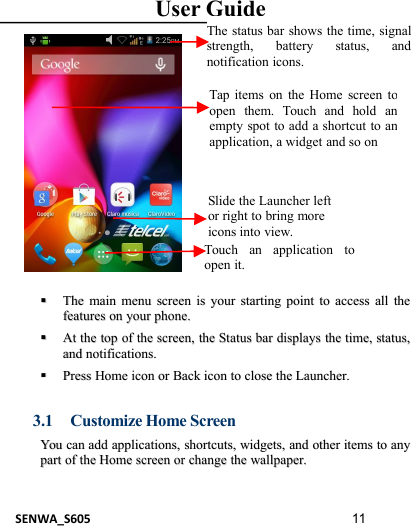 User GuideSENWA_S605 11TheThe mainmain menumenu screenscreen isis youryour startingstarting pointpoint toto accessaccess allall thethefeaturesfeatures onon youryour phone.phone.AAttthethe toptop ofof thethe screen,screen, thethe StatusStatus barbar displaysdisplays thethe time,time, status,status,andand notifications.notifications.PressPress HomeHome iconicon oror BackBack iconicon toto closeclose thethe Launcher.Launcher.3.1 Customize Home ScreenYouYou cancan addadd applications,applications, shortcuts,shortcuts, widgets,widgets, andand otherother itemsitems toto anyanypartpart ofof thethe HomeHome screenscreen oror changechange thethe wallpaper.wallpaper.Tap items on the Home screen toopen them. Touch and hold anempty spot to add a shortcut to anapplication, a widget and so onThe status bar shows the time, signalstrength, battery status, andnotification icons.Slide the Launcher leftor right to bring moreicons into view.Touch an application toopen it.