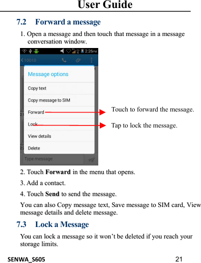 User GuideSENWA_S605 217.2 Forward a message1.1. OpenOpen aamessagemessage andand thenthen touchtouch thatthat messagemessage inin aamessagemessageconversationconversation window.window.2.2. TouchTouch ForwardForward inin thethe menumenu thatthat opens.opens.3.3. AddAdd aacontact.contact.44..TouchTouch SendSend toto sendsend thethe messagemessage..YouYou cancan alsoalso CopyCopy messagemessage text,text, SaveSave messagemessage toto SIMSIM card,card, ViewViewmessagemessage detailsdetails andand deletedelete message.message.7.3 Lock a MessageYouYou cancan locklock aamessagemessage soso itit wonwon’’ttbebe deleteddeleted ifif youyou reachreach youryourstoragestorage limits.limits.Touch to forward the message.Tap to lock the message.