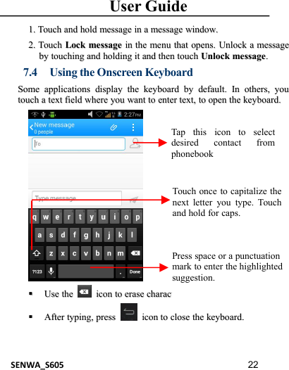 User GuideSENWA_S605 221.1. TouchTouch andand holdhold messagemessage inin aamessagemessage window.window.2.2. TouchTouch LockLock messagemessage inin thethe menumenu thatthat opens.opens. UnlockUnlock aamessagemessagebyby touchingtouching andand holdingholding itit andand thenthen touchtouch UnlockUnlock messagemessage..7.4 Using the Onscreen KeyboardSomeSome applicationsapplications displaydisplay thethe keyboardkeyboard byby default.default. InIn others,others, youyoutouchtouch aatexttext fieldfield wherewhere youyou wantwant toto enterenter text,text, toto openopen thethe keyboard.keyboard.UseUse thethe iconicon toto eraseerase characterscharactersAfterAfter typing,typing, presspress iconicon toto closeclose thethe keyboard.keyboard.Tap this icon to selectdesired contact fromphonebookTouch once to capitalize thenext letter you type. Touchand hold for caps.Press space or a punctuationmark to enter the highlightedsuggestion.
