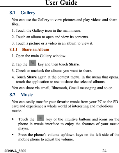 User GuideSENWA_S605 248.1 GalleryYouYou cancan useuse thethe GalleryGallery toto viewview picturespictures andand playplay videosvideos andand sharesharefiles.files.1.1. TouchTouch thethe GalleryGallery iconicon inin thethe mainmain menumenu..22..TouchTouch anan albumalbum toto openopen andand viewview itsits contents.contents.3.3. TouchTouch aapicturepicture oror aavideovideo inin anan albumalbum toto viewview it.it.8.1.18.1.1 ShareShare anan AlbumAlbum1.1. OpenOpen thethe mainmain GalleryGallery window.window.2.2. TapTap thethe keykey andand thenthen touchtouch ShareShare..3.3. CheckCheck oror uncheckuncheck thethe albumsalbums youyou wantwant toto share.share.4.4. TouchTouch ShareShare againagain atat thethe contextcontext menu.menu. InIn thethe menumenu thatthat opens,opens,touchtouch thethe applicationapplication toto useuse toto shareshare thethe selectedselected albums.albums.YouYou cancan shareshare viavia email,email, Bluetooth,Bluetooth, GmailGmail messagingmessaging andand soso on.on.8.2 MusicYouYou cancan easilyeasily transfertransfer youryour favoritefavorite musicmusic fromfrom youryour PCPC toto thethe SDSDcardcard andand experienceexperience aawholewhole worldworld ofof interestinginteresting andand melodiousmelodiousmusic.music.TouchTouch thethe keykey oror thethe intuitiveintuitive buttonsbuttons andand iconsicons onon thethephonephone inin musicmusic interfaceinterface toto enjoyenjoy thethe featuresfeatures ofof youryour musicmusicplayer.player.PressPress thethe phonephone’’ssvolumevolume up/downup/down keyskeys onon thethe leftleft sideside ofof thethemobilemobile phonephone toto adjustadjust thethe volume.volume.