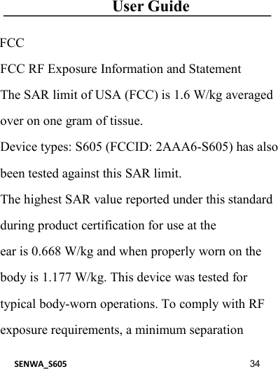 User GuideSENWA_S605 34FCCFCC RF Exposure Information and StatementThe SAR limit of USA (FCC) is 1.6 W/kg averagedover on one gram of tissue.Device types: S605 (FCCID: 2AAA6-S605) has alsobeen tested against this SAR limit.The highest SAR value reported under this standardduring product certification for use at theear is 0.668 W/kg and when properly worn on thebody is 1.177 W/kg. This device was tested fortypical body-worn operations. To comply with RFexposure requirements, a minimum separation