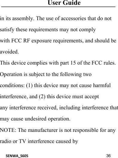 User GuideSENWA_S605 36in its assembly. The use of accessories that do notsatisfy these requirements may not complywith FCC RF exposure requirements, and should beavoided.This device complies with part 15 of the FCC rules.Operation is subject to the following twoconditions: (1) this device may not cause harmfulinterference, and (2) this device must acceptany interference received, including interference thatmay cause undesired operation.NOTE: The manufacturer is not responsible for anyradio or TV interference caused by