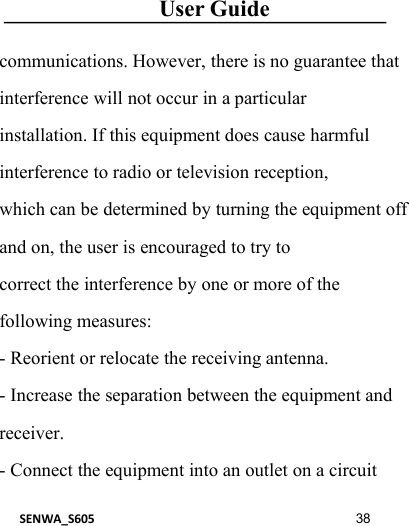 User GuideSENWA_S605 38communications. However, there is no guarantee thatinterference will not occur in a particularinstallation. If this equipment does cause harmfulinterference to radio or television reception,which can be determined by turning the equipment offand on, the user is encouraged to try tocorrect the interference by one or more of thefollowing measures:- Reorient or relocate the receiving antenna.- Increase the separation between the equipment andreceiver.- Connect the equipment into an outlet on a circuit