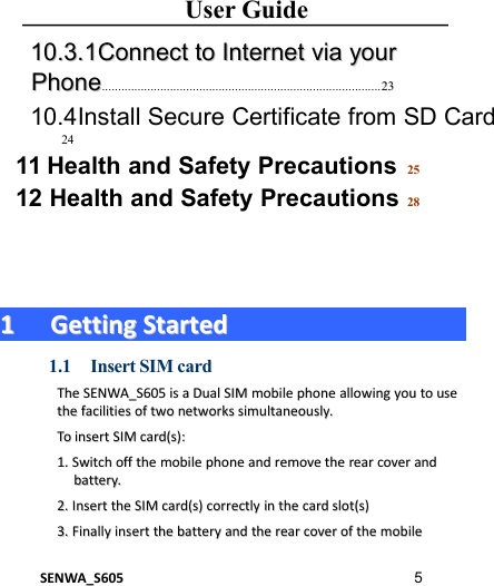 User GuideSENWA_S605 51010.3.1.3.1ConnectConnect toto InternetInternet viavia youryourPhonePhone...................................................................................... 232310.4Install Secure Certificate from SD Card2411 Health and Safety Precautions 2512 Health and Safety Precautions 2811GettingGetting StartedStarted1.1 Insert SIM cardTheThe SENWA_S605SENWA_S605 isis aaDualDual SIMSIM mobilemobile phonephone allowingallowing youyou toto useusethethe facilitiesfacilities ofof twotwo networksnetworks simultaneously.simultaneously.ToTo insertinsert SIMSIM card(s):card(s):1.1. SwitchSwitch offoff thethe mobilemobile phonephone andand removeremove thethe rearrear covercover andandbattery.battery.2.2. InsertInsert thethe SIMSIM card(s)card(s) correctlycorrectly inin thethe cardcard slot(s)slot(s)3.3. FinallyFinally insertinsert thethe batterybattery andand thethe rearrear covercover ofof thethe mobilemobile