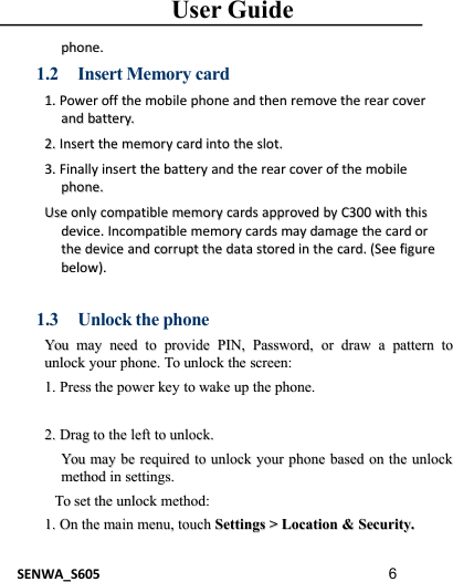 User GuideSENWA_S605 6phone.phone.1.2 Insert Memory card1.1. PowerPower offoff thethe mobilemobile phonephone andand thenthen removeremove thethe rearrear covercoverandand battery.battery.2.2. InsertInsert thethe memorymemory cardcard intointo thethe slot.slot.3.3. FinallyFinally insertinsert thethe batterybattery andand thethe rearrear covercover ofof thethe mobilemobilephone.phone.UseUse onlyonly compatiblecompatible memorymemory cardscards approvedapproved byby C300C300 withwith thisthisdevice.device. IncompatibleIncompatible memorymemory cardscards maymay damagedamage thethe cardcard ororthethe devicedevice andand corruptcorrupt thethe datadata storedstored inin thethe card.card. (See(See figurefigurebelow).below).1.3 Unlock the phoneYouYou maymay needneed toto provideprovide PIN,PIN, Password,Password, oror drawdraw aapatternpattern totounlockunlock youryour phone.phone. ToTo unlockunlock thethe screen:screen:1.1. PressPress thethe powerpower keykey toto wakewake upup thethe phone.phone.2.2. DragDrag toto thethe leftleft toto unlock.unlock.YouYou maymay bebe requiredrequired toto unlockunlock youryour phonephone basedbased onon thethe unlockunlockmethodmethod inin settings.settings.ToTo setset thethe unlockunlock method:method:1.1. OnOn thethe mainmain menu,menu, touchtouch SettingsSettings &gt;&gt;LocationLocation &amp;&amp;Security.Security.