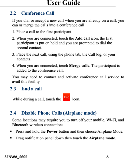 User GuideSENWA_S605 82.2 Conference CallIfIf youyou dialdial oror acceptaccept aanewnew callcall whenwhen youyou areare alreadyalready onon aacall,call, youyoucancan oror mergemerge thethe callscalls intointo aaconferenceconference call.call.1.1. PlacePlace aacallcall toto thethe firstfirst participant.participant.2.2. WhenWhen youyou areare connected,connected, touchtouch thethe AddAdd callcall iconicon,,thethe firstfirstparticipantparticipant isis putput onon holdhold andand youyou areare promptedprompted toto dialdial thethesecondsecond contact.contact.3.3. PlacePlace thethe nextnext call,call, usingusing thethe phonephone tab,tab, thethe CallCall log,log, oror youryourcontacts.contacts.4.4. WhenWhen youyou areare connected,connected, touchtouch MergeMerge callscalls..TheThe participantparticipant isisaddedadded toto thethe conferenceconference call.call.YouYou maymay needneed toto contactcontact andand activateactivate conferenceconference callcall serviceservice totoavailavail thisthis facility.facility.2.3 End a callWhileWhile duringduring aacall,call, touchtouch thethe icon.icon.2.4 Disable Phone Calls (Airplane mode)SomeSome locationslocations maymay requirerequire youyou toto turnturn offoff youryour mobile,mobile, Wi-Fi,Wi-Fi, andandBluetoothBluetooth wirelesswireless connections.connections.PressPress andand holdhold thethe PowerPower buttonbutton andand thenthen choosechoose AirplaneAirplane Mode.Mode.DragDrag notificationnotification panelpanel downdown thenthen ttouchouch thethe AirplaneAirplane modemode..