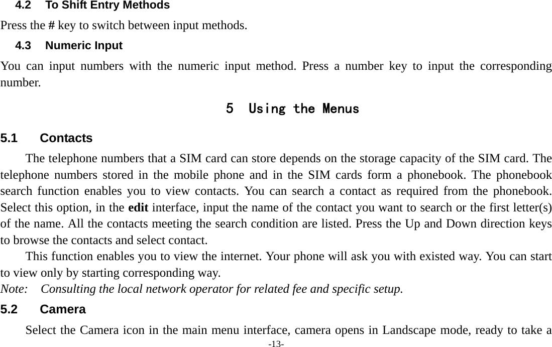  -13- 4.2  To Shift Entry Methods Press the # key to switch between input methods. 4.3 Numeric Input You can input numbers with the numeric input method. Press a number key to input the corresponding number. 5 Using the Menus 5.1 Contacts  The telephone numbers that a SIM card can store depends on the storage capacity of the SIM card. The telephone numbers stored in the mobile phone and in the SIM cards form a phonebook. The phonebook search function enables you to view contacts. You can search a contact as required from the phonebook. Select this option, in the edit interface, input the name of the contact you want to search or the first letter(s) of the name. All the contacts meeting the search condition are listed. Press the Up and Down direction keys to browse the contacts and select contact.   This function enables you to view the internet. Your phone will ask you with existed way. You can start to view only by starting corresponding way. Note:  Consulting the local network operator for related fee and specific setup. 5.2 Camera Select the Camera icon in the main menu interface, camera opens in Landscape mode, ready to take a 