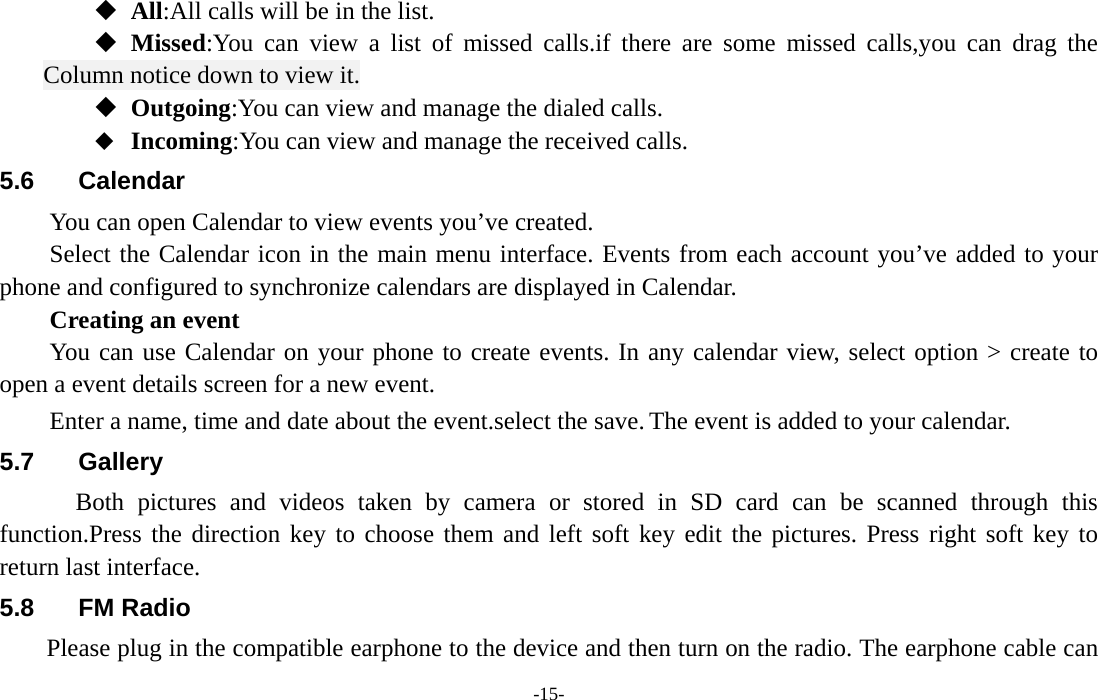  -15-  All:All calls will be in the list.  Missed:You can view a list of missed calls.if there are some missed calls,you can drag the Column notice down to view it.  Outgoing:You can view and manage the dialed calls.  Incoming:You can view and manage the received calls. 5.6 Calendar You can open Calendar to view events you’ve created.   Select the Calendar icon in the main menu interface. Events from each account you’ve added to your phone and configured to synchronize calendars are displayed in Calendar.     Creating an event You can use Calendar on your phone to create events. In any calendar view, select option &gt; create to open a event details screen for a new event.   Enter a name, time and date about the event.select the save. The event is added to your calendar. 5.7 Gallery     Both pictures and videos taken by camera or stored in SD card can be scanned through this function.Press the direction key to choose them and left soft key edit the pictures. Press right soft key to return last interface. 5.8 FM Radio       Please plug in the compatible earphone to the device and then turn on the radio. The earphone cable can 
