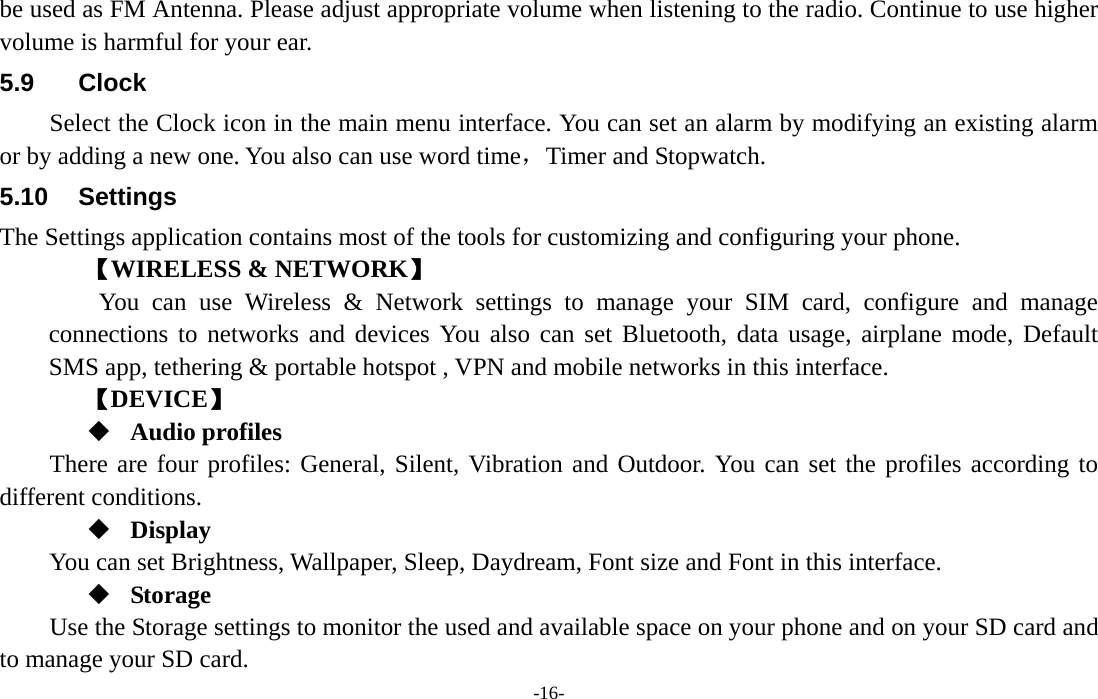  -16- be used as FM Antenna. Please adjust appropriate volume when listening to the radio. Continue to use higher volume is harmful for your ear. 5.9 Clock Select the Clock icon in the main menu interface. You can set an alarm by modifying an existing alarm or by adding a new one. You also can use word time，Timer and Stopwatch. 5.10 Settings The Settings application contains most of the tools for customizing and configuring your phone. 【WIRELESS &amp; NETWORK】     You can use Wireless &amp; Network settings to manage your SIM card, configure and manage connections to networks and devices You also can set Bluetooth, data usage, airplane mode, Default SMS app, tethering &amp; portable hotspot , VPN and mobile networks in this interface. 【DEVICE】  Audio profiles There are four profiles: General, Silent, Vibration and Outdoor. You can set the profiles according to different conditions.    Display You can set Brightness, Wallpaper, Sleep, Daydream, Font size and Font in this interface.  Storage Use the Storage settings to monitor the used and available space on your phone and on your SD card and to manage your SD card. 