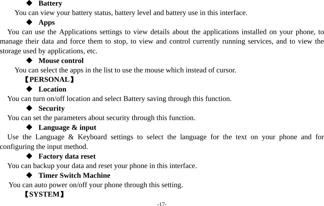  -17-  Battery You can view your battery status, battery level and battery use in this interface.  Apps You can use the Applications settings to view details about the applications installed on your phone, to manage their data and force them to stop, to view and control currently running services, and to view the storage used by applications, etc.  Mouse control   You can select the apps in the list to use the mouse which instead of cursor.     【PERSONAL】  Location    You can turn on/off location and select Battery saving through this function.  Security You can set the parameters about security through this function.  Language &amp; input Use the Language &amp; Keyboard settings to select the language for the text on your phone and for configuring the input method.  Factory data reset You can backup your data and reset your phone in this interface.  Timer Switch Machine You can auto power on/off your phone through this setting.    【SYSTEM】 
