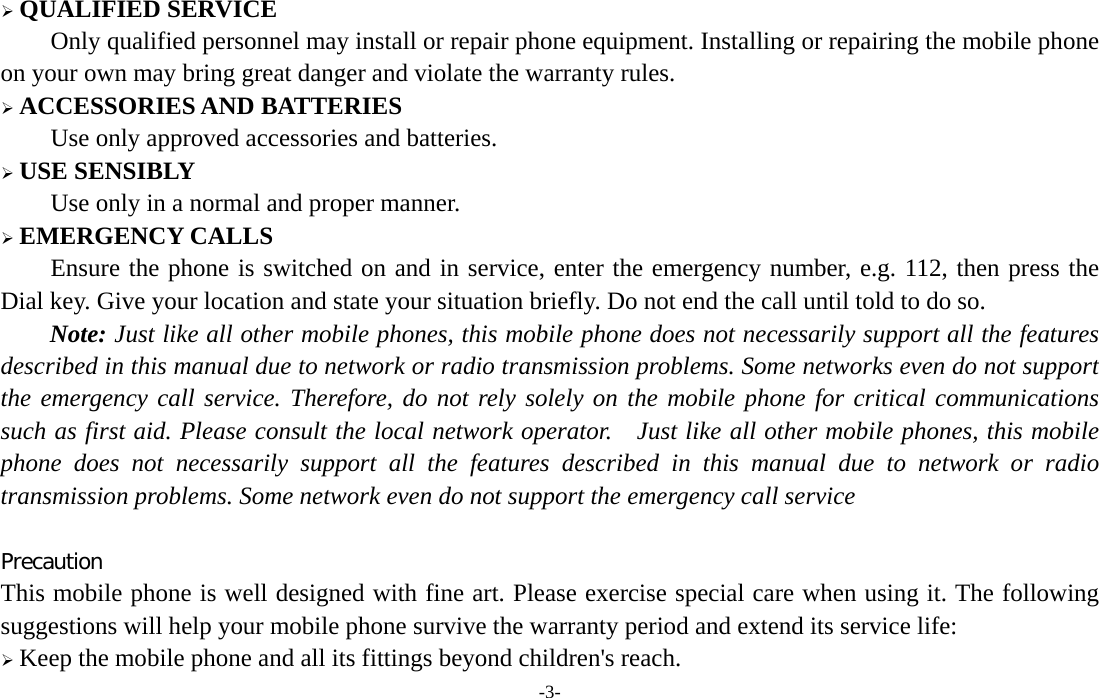 -3-  QUALIFIED SERVICE Only qualified personnel may install or repair phone equipment. Installing or repairing the mobile phone on your own may bring great danger and violate the warranty rules.  ACCESSORIES AND BATTERIES Use only approved accessories and batteries.  USE SENSIBLY Use only in a normal and proper manner.  EMERGENCY CALLS Ensure the phone is switched on and in service, enter the emergency number, e.g. 112, then press the Dial key. Give your location and state your situation briefly. Do not end the call until told to do so. Note: Just like all other mobile phones, this mobile phone does not necessarily support all the features described in this manual due to network or radio transmission problems. Some networks even do not support the emergency call service. Therefore, do not rely solely on the mobile phone for critical communications such as first aid. Please consult the local network operator.    Just like all other mobile phones, this mobile phone does not necessarily support all the features described in this manual due to network or radio transmission problems. Some network even do not support the emergency call service  Precaution This mobile phone is well designed with fine art. Please exercise special care when using it. The following suggestions will help your mobile phone survive the warranty period and extend its service life:  Keep the mobile phone and all its fittings beyond children&apos;s reach. 