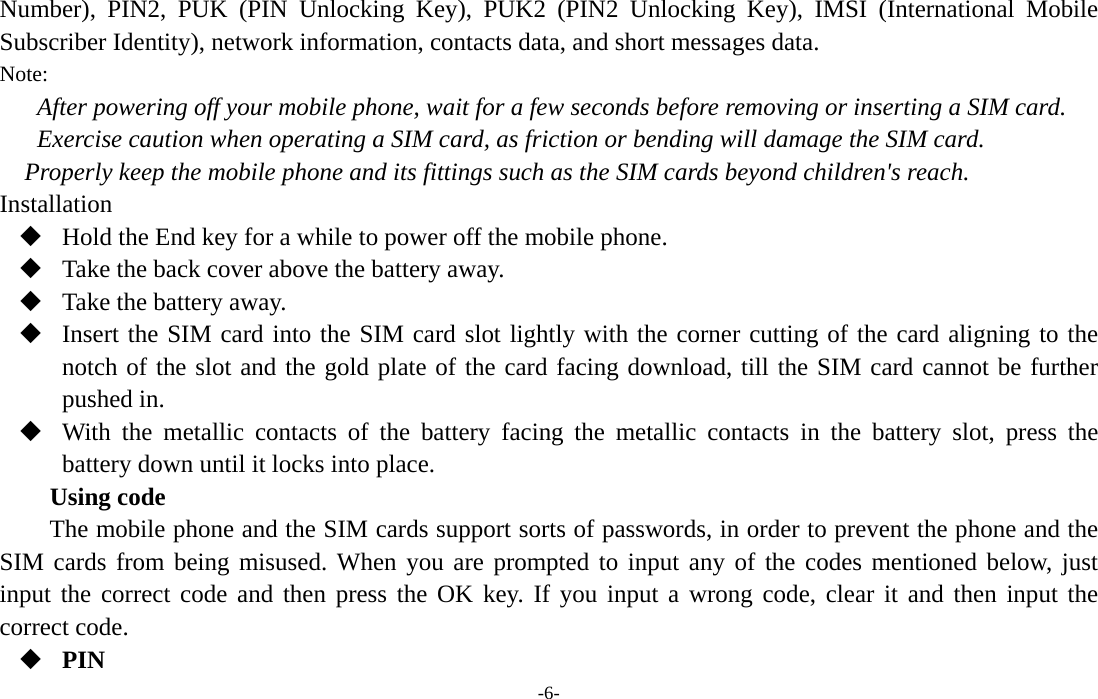  -6- Number), PIN2, PUK (PIN Unlocking Key), PUK2 (PIN2 Unlocking Key), IMSI (International Mobile Subscriber Identity), network information, contacts data, and short messages data. Note: After powering off your mobile phone, wait for a few seconds before removing or inserting a SIM card. Exercise caution when operating a SIM card, as friction or bending will damage the SIM card. Properly keep the mobile phone and its fittings such as the SIM cards beyond children&apos;s reach. Installation  Hold the End key for a while to power off the mobile phone.  Take the back cover above the battery away.  Take the battery away.  Insert the SIM card into the SIM card slot lightly with the corner cutting of the card aligning to the notch of the slot and the gold plate of the card facing download, till the SIM card cannot be further pushed in.  With the metallic contacts of the battery facing the metallic contacts in the battery slot, press the battery down until it locks into place. Using code The mobile phone and the SIM cards support sorts of passwords, in order to prevent the phone and the SIM cards from being misused. When you are prompted to input any of the codes mentioned below, just input the correct code and then press the OK key. If you input a wrong code, clear it and then input the correct code.    PIN 