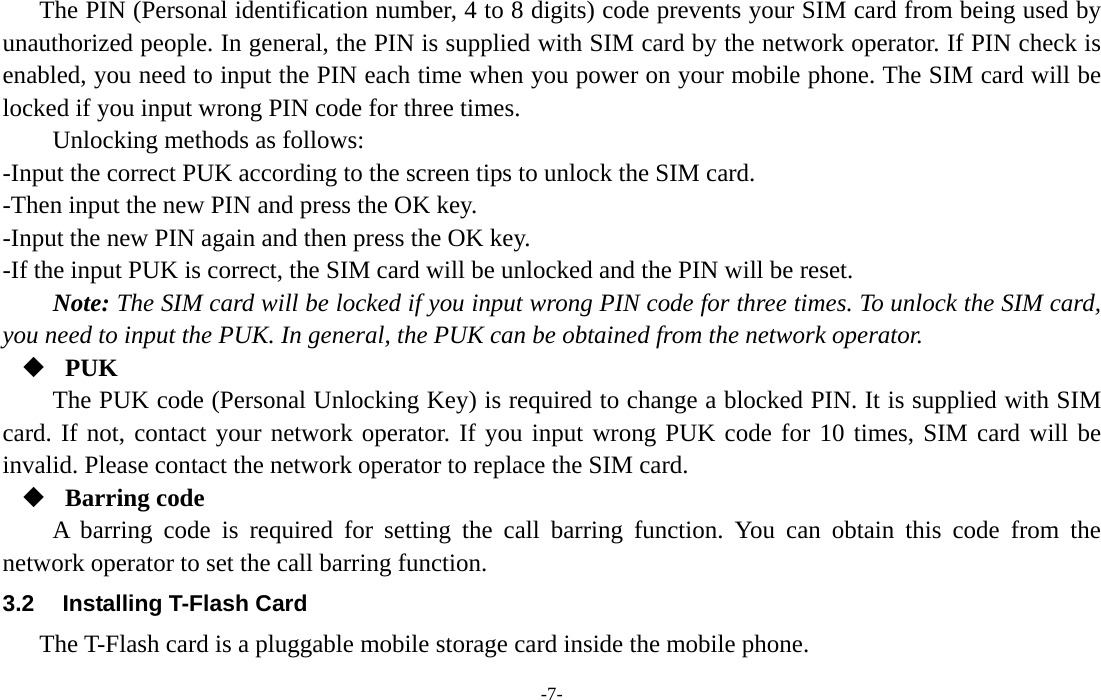  -7- The PIN (Personal identification number, 4 to 8 digits) code prevents your SIM card from being used by unauthorized people. In general, the PIN is supplied with SIM card by the network operator. If PIN check is enabled, you need to input the PIN each time when you power on your mobile phone. The SIM card will be locked if you input wrong PIN code for three times. Unlocking methods as follows: -Input the correct PUK according to the screen tips to unlock the SIM card. -Then input the new PIN and press the OK key. -Input the new PIN again and then press the OK key. -If the input PUK is correct, the SIM card will be unlocked and the PIN will be reset. Note: The SIM card will be locked if you input wrong PIN code for three times. To unlock the SIM card, you need to input the PUK. In general, the PUK can be obtained from the network operator.  PUK The PUK code (Personal Unlocking Key) is required to change a blocked PIN. It is supplied with SIM card. If not, contact your network operator. If you input wrong PUK code for 10 times, SIM card will be invalid. Please contact the network operator to replace the SIM card.  Barring code A barring code is required for setting the call barring function. You can obtain this code from the network operator to set the call barring function. 3.2  Installing T-Flash Card The T-Flash card is a pluggable mobile storage card inside the mobile phone. 