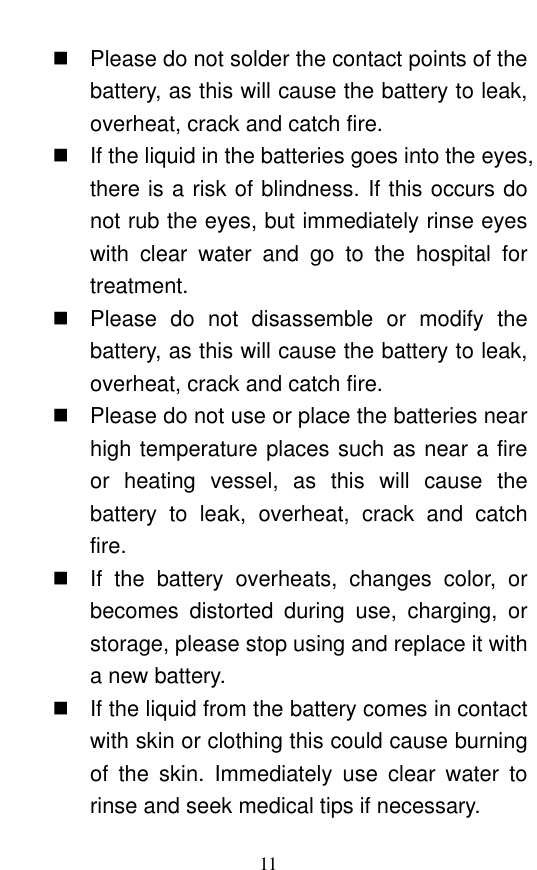  11   Please do not solder the contact points of the battery, as this will cause the battery to leak, overheat, crack and catch fire.     If the liquid in the batteries goes into the eyes, there is a risk of blindness. If this occurs do not rub the eyes, but immediately rinse eyes with  clear  water  and  go  to  the  hospital  for treatment.     Please  do  not  disassemble  or  modify  the battery, as this will cause the battery to leak, overheat, crack and catch fire.     Please do not use or place the batteries near high temperature places such as near a fire or  heating  vessel,  as  this  will  cause  the battery  to  leak,  overheat,  crack  and  catch fire.    If  the  battery  overheats,  changes  color,  or becomes  distorted  during  use,  charging,  or storage, please stop using and replace it with a new battery.     If the liquid from the battery comes in contact with skin or clothing this could cause burning of  the  skin.  Immediately  use  clear  water  to rinse and seek medical tips if necessary.   